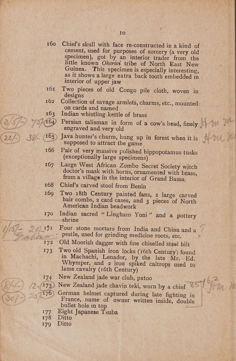 160 161 162 163 166 167 168 169 170 173 174 177 178 179 Io Chief’s skull with face re-constructed in a kind of cement, used for purposes of sorcery (a very old specimen), got by an interior trader from the little known Okarwt tribe of North East New Guinea. This specimen is especially interesting, as it shows a large extra back tooth embedded in interior of upper jaw . Two pieces of old Congo pile cloth, woven in designs Collection of savage armlets, charms, etc., mounted on cards and named , Indian whistling kettle of brass engraved and very old supposed to attract the game. Pair of very massive polished PRP eROrAy My tusks (exceptionally large specimens) Large West African Zombo Secret Society witch doctor’s mask with horns, ornamented with brass, from a village in the interior of Grand Bassa Chief’s carved stool from Benin Two 18th Century painted fans, 2 large carved American Indian beadwork Indian sacred “ Lingham Yoni’ shrine and a pottery Four stone mortars from Tate and China anda pestle, used for grinding medicine roots, ete. Old Moorish dagger with fine chiselled steel hilt Two old Spanish iron locks (16th Century) found in Machachi, Lenador, by the late Mr. Ed. lame cavalry (16th Century) New Zealand jade war club, patoo German helmet captured during late fighting in France, name of owner written inside, double bullet hole in top Eight Japanese Tsuba Ditto Ditto erm ere 1 s oaerlesnetort,