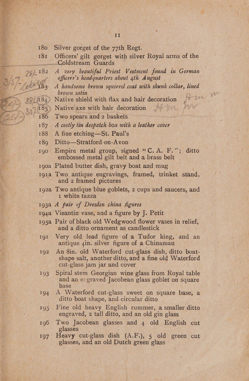 i a 180 Silver gorget of the 77th Regt. 181 Officers’ gilt gorget with silver Royal arms of the umd oldstream, Guatds a £182 A_ very. beautiful Priest eae found in German sige a ae officery’s headquarters about 4th August Sod 83 _A handsome brown squirrel coat with skunk collar, lined eet brown satin yc x % my, 84.) Native shield with flax and hair decoration in. ~ »,9 185) Native axe with hair decoration Lo wl ~ 186 ‘Two spears and 2 baskets ae 187 -A costly tin despatch box with a leather cover 188 A fine etching—St. Paul’s 189g Ditto—Stratford-on-Avon igo Empire metal group, signed | «“C, i F,”’; ditto : embossed metal gilt belt and a brass belt 1g0a Plated butter dish, gravy boat and mug 1gia Two antique engravings, framed, trinket stand, and 2 framed pictures 192a Two antique blue BOpIes, 2 cups and saucers, , and 1 white tazza 193a A pair of Dresden china figures 194a Vieantin vase, and a figure by J. Petit 195a Pair of black old Wedgwood flower vases in relief, and a ditto ornament as candlestick gt Very old lead figure of a Tudor king, and an : antique 4in. silver figure of a Chinaman 192 An 8in. old Waterford cut- glass dish, ditto boat- shape salt, another ditto, and a fine old Waterford cut-glass jam jar and cover 193 Spiral stem Georgian wine glass from Royal table and an engraved Jacobean glass goblet on eaters base 194 A Waterford cut-glass sweet on square base, a _ ditto boat shape, and-circular ditto | 195 Fine old heavy English rummer, a smaller ditto engraved, 2 tall ditto, and an old gin glass 196 Two Jacobean glasses and 4 old English cut | glasses. 197 Heavy cut-glass dish (A.F.), 5 old green cut glasses, and an old Dutch green glass