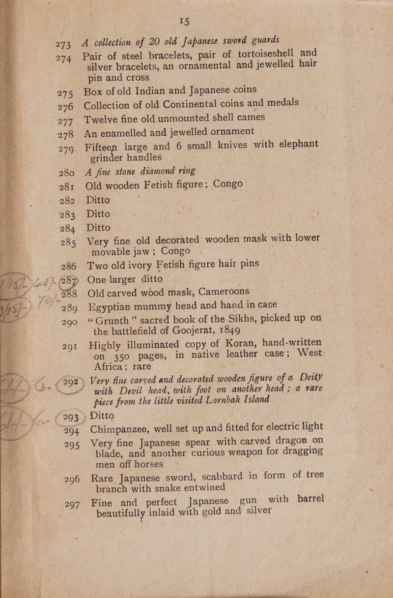  274 275 276 aes, 280 281 282 283 284 285 286 289 290 2g! 295 296 Pair of steel bracelets, pair of tortoiseshell and silver bracelets, an ornamental and jewelled hair pin and cross ! Box of old Indian and Pipanesd coins Collection of old Continental coins and medals Twelve fine old unmounted shell cames An enamelled and jewelled ornament Fifteen large and 6 small knives with elephant grinder handles A fine stone diamond ving Old wooden Fetish figure ; Congo Ditto Ditto Ditto Very fine old decorated wooden mask with lower movable jaw; Congo . Two old ivory Fetish figure hair pins One larger ditto Old carved wood mask, Cameroons Egyptian mummy head and hand in case ‘‘Grunth ” sacred book of the Sikhs, picked up on the battlefield of Goojerat, 1849 7 Highly illuminated copy of Koran, hand-written on 350 pages, in native leather case; West: Africa; rare , Very fine carved and decorated wooden figure of a Deity with Devil head, with foot on another head ; a vare prece from the little visited Lornbak Island Ditto | Chimpanzee, well set up and fitted for electric light Very fine Japanese spear with carved dragon on blade, and another curious weapon for dragging men off horses Rare Japanese sword, scabbard in form of tree branch with snake entwined | Fine and perfect Japanese gun with barrel beautifully inlaid with gold and silver