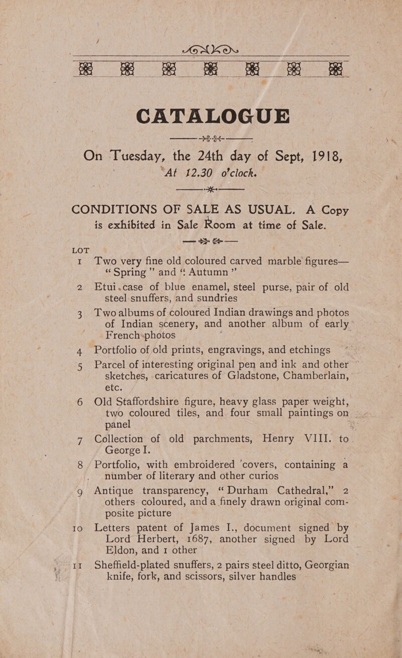 } JON KO ae fo ee    CATALOGUE On T uesday, the 24th dhs of Sept, 1918, “At 12.30 o'clock. SS CONDITIONS OF SALE AS USUAL. A Copy is exhibited in Sale Room at time of Sale. fo Bt | Ns  LOT 1 Two very fine old coloured carved marble peutes © Spring Vand # Autumn 7; 2 Etui.case of blue enamel, steel purse, pair of old steel.snuffers, and sundries 3. Twoalbums of coloured Indian drawings and photos of Indian scenery, and another album of early’ French«photos 4 Portfolio of old prints, engravings, and etchings 5 Parcel of interesting original pen and ink and other ” sketches, caricatures of Gladstone, Chamberlain, etc. 6 Old Staffordshire figure, heavy glass paper weight, two coloured tiles, and. four small paintings on. panel ze _7 Collection of old parchments, Henry VIII. to. George I. 8 Portfolio, with embroidered ‘covers, containing a number of literary and other curios g Antique transparency, “Durham Cathedral,” 2 others: coloured, and a finely drawn original com- posite picture 10 Letters patent of James I., document signed by Lord Herbert, 1687, another signed by Lord Eldon, and 1 other knife, fork, and scissors, silver handles