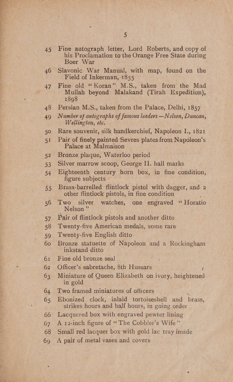 45 46 47 48 49 thea D3 34 35 56 Sf ao 62 63 64 65 67 69 ” Fine autograph letter, Lord Babes: and copy of his Proclamation to pti Orange Free State during Boer War Field of Inkerman, 1855 Fine old “Koran” M.S., taken from’ the Mad - Mullah beyond Malakand (Tirah Expedition), 1898 Persian M.S., ‘taken from the Palace, Delhi, 1857 Number of autographs of famous shied —Nelson, Duncan, | Wellington, etc. Rare souvenir, silk handkerchief, Napoleon I., 1821 Pair of finely painted Sevres plates on Napoleon’ S Palace at Malmaison : Bronze plaque, Waterloo period Silver marrow scoop, George II. hall marks Eighteenth century horn box, in fine condition, figure subjects » Brass-barrelled flintlock pistol with dagger, and: 2 other flintlock pistols, in fine condition Nelson ”’ Twenty-five American medals, some rare Twenty-five English ditto Bronze statuette of Napoleon and a Rockingham inkstand ditto | Fine old bronze seal ( in gold 7 Two framed miniatures of officers ‘ Ebonized clock, -inlaid tortoiseshell . and brass, strikes hours and half hours, in going order - Lacquered box with engraved pewter lining A 12-inch figure of ‘‘ The Cobbler’s Wife”’ Small red lacquer box with gold lac tray inside :
