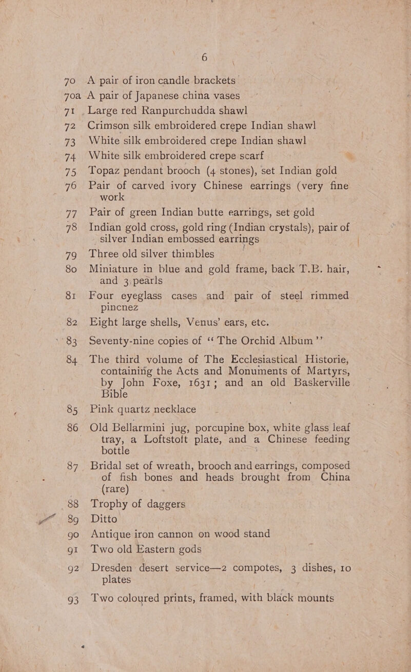 7O A pair of iron candle brackets. eye 72 73 74 75 77 78 79 80 SI 82 84 85 87 88 39 go gI Q2 93 Large red Ranpurchudda shawl Crimson silk embroidered crepe Indian shawl White silk embroidered crepe Indian shawl White silk embroidered crepe scarf Topaz pendant brooch (4 stones), set Indian gold Pair of carved ivory Chinese earrings (very fine work Pair of green Indian butte earrings, set gold Indian gold cross, gold ring (Indian crystals), pair of silver Indian embossed earrings Three old silver thimbles Miniature in blue and gold frame, back T.B. hair, and 3,pearls Four eyeglass cases and pair of steel iiane pincnez Eight large shells, Venus’ ears, étc. Seventy-nine copies of ‘* The Orchid Album ”’ The third volume of The Ecclesiastical Historie, containing the Acts and Monuments of Martyrs, by John Foxe, 1631; and an old Baskerville Bible Pink quartz necklace Old Bellarmini jug, porcupine box, white glass leaf tray, a Loftstoft plate, and a Chinese feeding bottle Bridal set of wreath, brooch and cioe composed of fish bones and heads brought from China (rare) ae Trophy of daggers Ditto Antique iron cannon on wood stand Two old Eastern gods Dresden desert service—2 compotes, 3 dishes, 10 plates Two coloured prints, framed, with black mounts