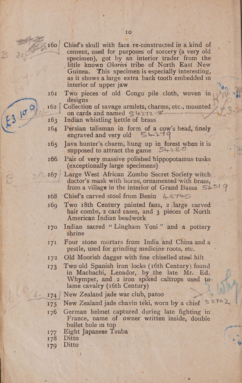 Sad  10 —~; cement, used for purposes of sorcery (a very old specimen), got by an interior trader from the _ little known Okarwt tribe of North East New -Guinea. This specimen is especially interesting, as it shows a large extra back tooth embedded in interior of upper jaw designs ' Collection of savage armlets, Se es etc., mounted | 163 Indian whistling kettle of brass 164 Persian talisman in form of a cows head, Ree engraved and very old 9 <“St-27 ; 165 Java hunter’s charm, hung up in forest when it is supposed to attract the game 54-280 166° Pair of very massive polished hippopotamus tusks (exceptionally large specimens) 167 | Large West African Zombo Secret Society arte - doctor’s mask with horns, ornamented ‘with brass, 168 ~Chief’s carved stool from Benin 4.62 °7%<5 169 Two 18th Century painted fans, Ae carved hair combs, 2 card cases, and 3 pieces of North American Indian beadwork shrine 171. Four stone mortars from India and China and a pestle, used for grinding medicine roots, etc. 172 Old Moorish dagger with fine chiselled steel hilt in Machachi, Lenador,. by the late Mr. Ed. lame cavalry (16th Century) 175 New Zealand jade chavin teki, worn by a chit 176 German helmet captured during late fighting in ‘France, name of owner written ely double bullet hole in top 177 Eight Japanese Tsuba 178 Ditto 179 Ditto Iq