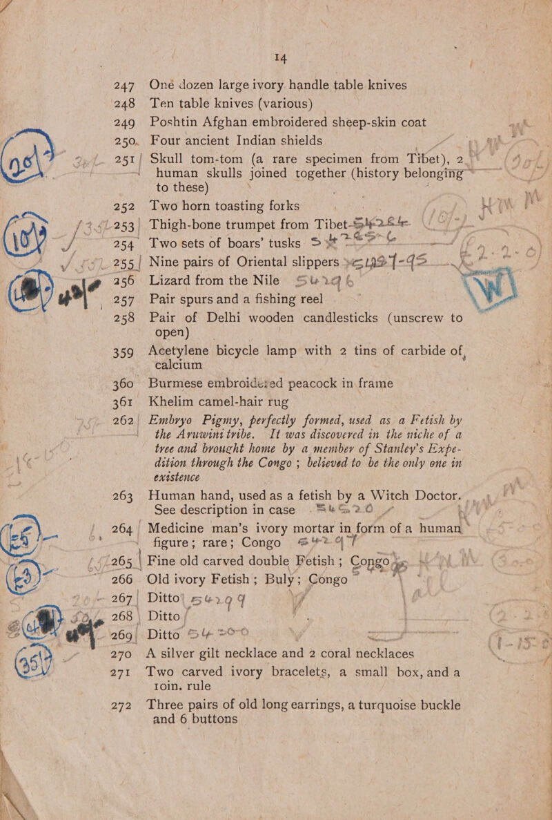 Pe  247 248 249 2500 251 | 252 253, 254 256 257 258 359 360° 361 262 263 264 265, 266 269 | 270 271 272 14 One dozen large ivory handle table knives Ten table knives (various) Poshtin Afghan embroidered sheep-skin coat Four ancient Indian shields “1 A ' Skull tom-tom (a rare specimen from Tibet), 2 human skulls joined together (history belonging ~ to these) Two horn toasting forks ae Ae b ACIS Thigh-bone trumpet from Tibet- Si 2 file Bis Two sets of boars’ tusks. &gt;t &gt; (ae Nine pairs of Oriental slippers La? bf 12. 1@ Lizard from the Nile’ Su 1 b ¥ yy Pair spurs and a asiiner feel \ Pair of Delhi wooden candlesticks (unscrew to open) Acetylene bicycle lamp with 2 tins of carbide of, calcium Burmese embroideied nencackt in frame Khelim camel-hair rug Embryo Pigmy, perfectly formed, used as a Fetish by the Avuwinitribe. It was discovered in the niche of a tvee and brought home by a member of Stanley's Expe- dition through the Congo ; believed to be the only one in existence Fluman hand, used as a fetish by a Witch Doctor. 9 See description i in case . S&amp;S 20. mee Hk ba rk ‘figure; rare; Congo #%2-4 Old ivory Fetish ; Buly ; Congo ~ Ditto’ 5% } q q 7 Ditto / re . Ditto S&amp; &gt; we sac. A silver Be necklace and 2 coral Adgllasas Two carved ivory ‘bracelets, a small box, anda roin. rule Three pairs of old long earrings, a turquoise buckle