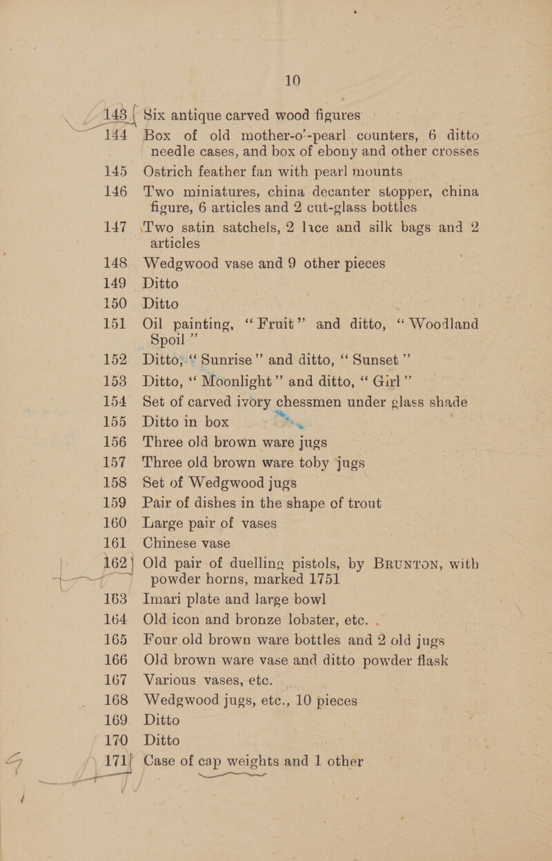 ais 144 145 146 a 148 149 150 151 152 153 154 155 156 157 158 159 160 161 162] J —s 163 164 165 166 167 168 169 170 10 Box of old mother-o’-pearl counters, 6 ditto needle cases, and box of ebony and other crosses Ostrich feather fan with pearl mounts © | T'wo miniatures, china decanter stopper, china figure, 6 articles and 2 cut-glass bottles ‘Two satin satchels, 2 lace and silk bags and 2 articles Ditto | | : Oil painting, ‘“‘ Fruit” and ditto, ‘ Woodland Ditto;-‘‘ Sunrise’’ and ditto, ‘‘ Sunset ”’ Ditto, ‘‘ Moonlight’ and ditto, ‘“ Girl” Set of carved 1vory chessmen under glass shade Ditto in box 2 2 ‘ Three old brown ware jugs Three old brown ware toby jugs Set of Wedgwood jugs Pair of dishes in the shape of trout Large pair of vases Chinese vase Old pair of duelling pistols, by Brunton, with powder horns, marked 1751 Imari plate and large bowl Old icon and bronze lobster, etc. .. Four old brown ware bottles and 2 old jugs Old brown ware vase and ditto powder flask Various vases, etc. Wedgwood jugs, etc., 10 pieces Ditto , Ditto Case of cap weights and 1 other