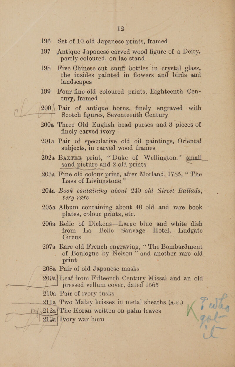 196 Set of 10 old Japanese prints, framed 197 Antique Japanese carved wood figure of a Deity, partly coloured, on lac stand 198 Five Chinese cut snuff pottles ‘in crystal glass, the insides painted in flowers and birds and landscapes 199 ‘Four fine old coloured prints, Highteenth Cen- tury, framed n : 200 | Pair of antique horns, finely engraved with C8 ceete Ocal Scotch figures, Seventeenth Gentury 200a Three Old English bead purses and 3 3 pieces of finely carved ivory 201a Pair of speculative old oil paintings, Oriental subjects, in carved wood frames 202a BAXTER print, “ Duke of Wellington,” Small sand picture a: and 2 old prints inte atelaie 203a Fine old colour print, after Morland, 1785, “ The : Lass of Livingstone ” 204a Book containing about 240 old Street Ballads, very rare 205a Album containing about 40 old and rare book plates, colour prints, etc. 206a Relic of Dickens—Large blue and white dish from a Belle Sauvage Hotel, Ludgate Circus | 207a Rare old French engraving, ‘“‘ The Bombardment of Boulogne by Nelson ’”’ and another rare old print  208a Pair of old Japanese masks. Paks, Fa from Fifteenth Century Missal and an old pressed vellum cover, dated 1565 210a Pair of ivory tusks Pie .211a Two Malay krisses in metal sheaths (A.F.) Fd vs Kk # ee a t. “2128 The Koran written on palm leaves A | TT 3i8a| TWOry war horn | \% “ — ‘5 fais oy 4 ie,  PX,