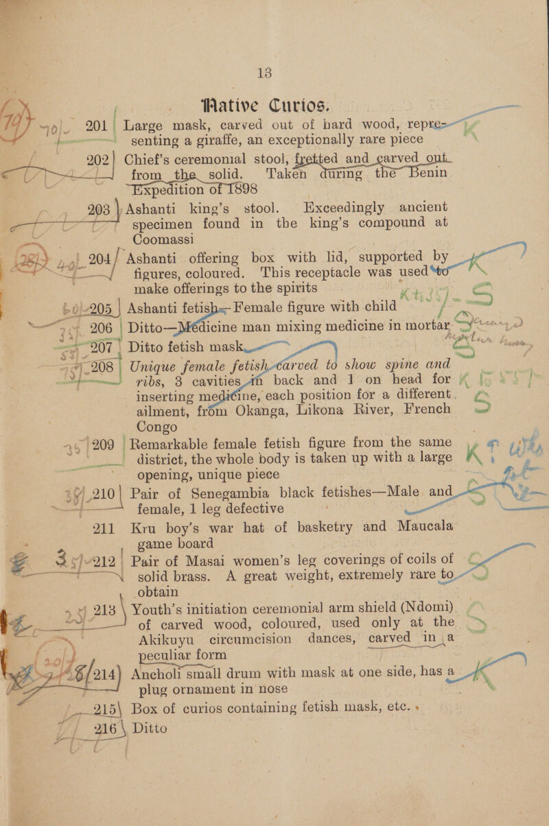 18 eee ative Curios. : oa / 10} 201 Large mask, carved out of hard wood, repre-- : ~~ senting a siraffe, an exceptionally rare piece 202) Chief’s ceremonial stool, ted and earved o za from t ae _, Taker luring | the~ Benin. xpedition o 203 ) Ashanti king’s ts Exceedingly ancient +++ specimen found in the king’s compound at — Coomassi BI) wie Ashanti offering box with lid, supported ee a figures, coloured. This receptacle was used 3 : make offerings to the spirits a Kt r a 205 , Ashanti fetis = Female figure with. anna” “yf Peng ae ct 206 | | Ditto— dicine man mixing medicine i in mOtbe 7m ) “807 | “Ditto fetish mask &gt; o. (28) Unique female fetis/    arved to show spine and mm? ibs, 8 cavities back and 1 on head for “ inserting medi¢ine, each position for a different. ailment, from Okanga, Likona River, French — Congo 4 209 Remarkable female fetish fidure ae ine same 4 @% eee district, the whole body is taken up with a large K ‘ ? opening, unique piece Siiien fe 3y/ 210| Pair of Senegambia black fetishes—Male and ane eae female, 1 leg defective ) 7 211 Kru boy’s war hat. of a does Maucala , game board : 3; Yi ee Pair of Masai women’s leg woverinas éF coils of d pais “™\ solid brass. A great weight, extremely rare oy obtain | \ Youth’s initiation ceremonial arm ee (Ndomi). 7°. of carved wood, coloured, used only at the Akikuyu circumcision dances, carved ‘inja ~~ eculiar form Mae Teche Ancholi small drum with mask at one side, has a plug ornament in’ nose ik (215\ Box of curios containing fetish mask, etc. « Uj Hi Ditto      