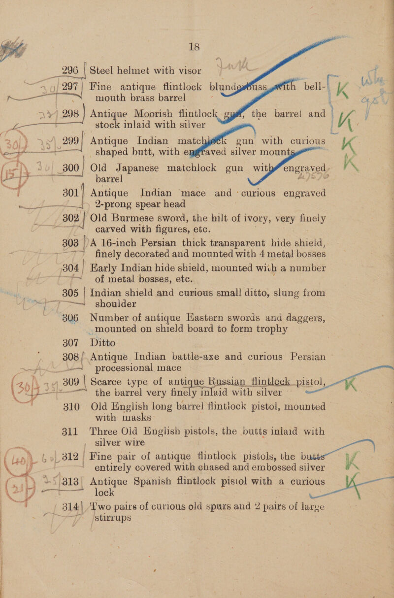 — Fine antique flintlock blund S h ie kK ss 4 — 8 Us mouth brass barrel 7 | 238 ) Antique Moorish Aintlock oul the barrel and | stock inlaid with silver | are Antique Indian mate eun with curious “ae : shaped butt, with ei Pred silver mount | a ‘ 300; Old Japanese matchlock gun with engraved. VN yo oareel &amp;]&gt;72 301; Antique Indian mace and ‘curious engraved a) 2-prong spear head | ef Old Burmese sword, the hilt of 1 ivory, very ey ae carved with figures, etc. 808 | DA 16-inch Persian thick transparent hide shield, -—-~ finely decorated and mounted with 4 metal bosses 304 | Early Indian hide shield, mounted wich a number “~ of metal bosses, etc. _ 305 | Indian shield and curious small ditto, slung from ee shoulder 306 Number of antique Hastern swords and daggers, _mounted on shield board to form trophy 307 Ditto 308 /, Antique Indian battle-axe and curious Persian ein eae processional mace Ht, oe , 309 | Scarce type of antique Russian flintleck pistol, 4 ak’ aH A ‘i s2s-— the barrel very finely inlaid with silver — | 310 Old English long barrel flintiock pistol, mounted — with masks 311 Three Olid English pistols, the butts inlaid with silver wire A tv» 312 Fine pair of antique flintlock pistols, the b     vy 3 entirely covered with chased and embossed silver a ‘ 1 ¥*/3138 &gt; Antique Spanish flintlock pistol with a curious Bie ae Pe =&lt; MOG —— 4 a 314) ‘Iwo pairs of curious old spurs and yi) pairs of large ~ &gt;&gt; stirrups