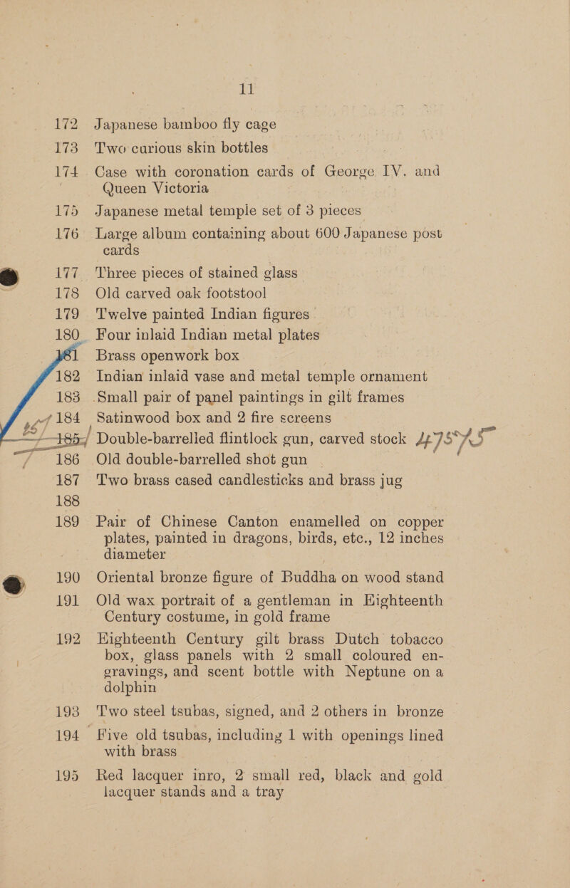 vd 172 Japanese bamboo fly cage 173 Two carious skin bottles 174. Case with coronation cards of George IV. and | Queen Victoria 175 Japanese metal temple set of 3 pieces 176 Large album containing about 600 Japanese post cards 177. Three pieces of stained glass 178 Old carved oak footstool 179 Twelve painted Indian figures 180. Four inlaid Indian metal plates ‘1 Brass openwork box 182 Indian inlaid vase and metal temple ornament 183 .Small pair of panel paintings in gilt frames P yf 184 Satinwood box and 2 fire screens — 15 y. / Double- barrelied flintlock gun, carved stock J /*, sn Le, 186 Old double-barrelled shot gun | 187 ‘Two brass cased candlesticks and brass jug 188 189 Pair of Chinese Canton enamelled on copper plates, painted in dragons, birds, etc., 2 inches diameter   &amp; 190 Oriental bronze figure of Buddha on wood stand 191 Old wax portrait of a gentleman in Highteenth Century costume, in gold frame 192 Highteenth Century gilt brass Dutch tobacco box, glass panels with 2 small coloured en- gravings, and scent bottle with Neptune ona dolphin 193 Two steel tsubas, signed, and 2 others in bronze 194 Five old tsubas, including 1 with openings lined with brass | 195 Red lacquer inro, 2 small red, black and gold lacquer stands and a tray