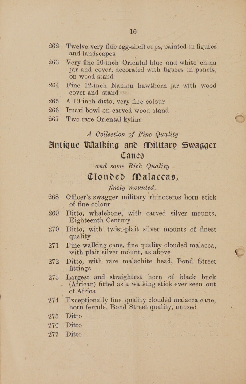 and landscapes 263 Very fine i0-inch Oriental blue and white’ china on wood stand 264 Fine 12-inch Nankin hawthorn jar Bar vant cover and stand 965 A 10-inch ditto, very fine colour 266 Imari bowl on carved wood stand 267 ‘T'wo rare Oriental kylins A Collection of Fine Quality Antique Walking and aANilitary Swagger Canes and some Rich Quality Clouded Malaccas, finely mounted. 268 Officer’s swagger military rhinoceros horn stick of fine colour Eighteenth Century 270 Ditto, with twist-plait silver mounts of finest quality 271 Fine walking cane, fine quality clouded malacca, with plait silver mount, as above 272 Ditto, with rare malachite head, Bond Street fittings of Africa 274 Exceptionally fine quality clouded Cvlaees cane, horn ferrule, Bond Street quality, unused 275 Ditto 275 2 Ditto 977. Ditto Pw P \ t 3