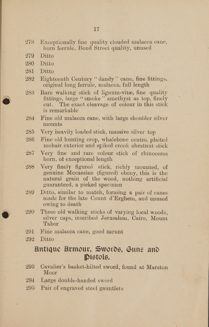 279 280 281 282 283 285 286 287 bo ee) CO 290 291 292 17 Exceptionally fine quality clouded malacca cane, horn ferrule, Bond Street quality, unused Ditto Ditto Ditto HKighteenth Century ‘‘ dandy” cane, fine fittings, original long ferrule, malacca, full length Rare walking stick of lignum-vite, fine quality fittings, large ‘smoke’ amethyst as top, finely is remarkable Fine old malacca cane, with large shoulder silver mounts Very heavily loaded stick, massive silver top Fine old hunting crop, whalebone centre, plaited mohair exterior and spiked crook chestnut stick Very fine and rare colour stick of rhinoceros horn, of exceptional length Very finely figured stick, richly mounted, of natural grain of the wood, nothing artificial guaranteed, a picked specimen Ditto, similar to match, forming a pair of canes made for the late Count d@’ Erghem, and unused owing to death Three old walking sticks of varying local woods, silver caps, inscribed Jerusalem, Cairo, Mount Tabor Fine malacca cane, good mount Ditto 298 294 295 Pistols, Cavalier’s basket-hilted sword, found at Marston Moor Large double-handed sword Pair of engraved steel gauntlets