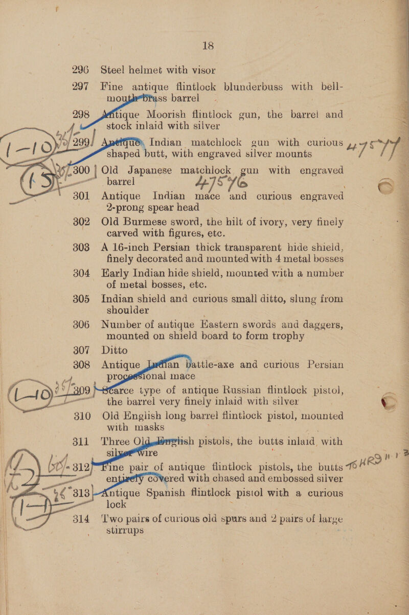 296 Steel helmet with visor 297. Fine antique flintlock blunderbuss with bell- mo iss barrel 298 tique | Moorish flintlock gun, the barrel anal A. stock inlaid with silver Lp) ; 40) - ué\, Indian matchlock gun with curious ,, oy shaped butt, with engraved silver mounts / ]   di S135 /.300 | Old Japanese matchlock gun with engraved — ry wn” barrel 5° é ~301 Antique Indian mace and curious engraved 2-prong spear head 302 Old Burmese sword, the hilt of 1 ivory, veey finely | carved with figures, etc. 308 A 16-inch Persian thick transparent hide shield, finely decorated and mounted with 4 metal bosses 304 Early Indian hide shield, mounted with a number of metal bosses, etc. 805 Indian shield and curious small ditto, slung from shoulder 306 Number of antique Hastern swords and daggers, mounted on shield board to form trophy 307 Ditto  arce type of antique Russian flintlock pistol,   rsh pistols, the butts init with Sl ire 29 ne wine pair of antique flintlock pistols, the butts 14 een er covered with chased and embossed silver “ntique Spanish flintlock pistol with a curious 3 lock : 314 ‘lwo pairs of curious old spw's and 2 2 pairs of large ay stirrups   
