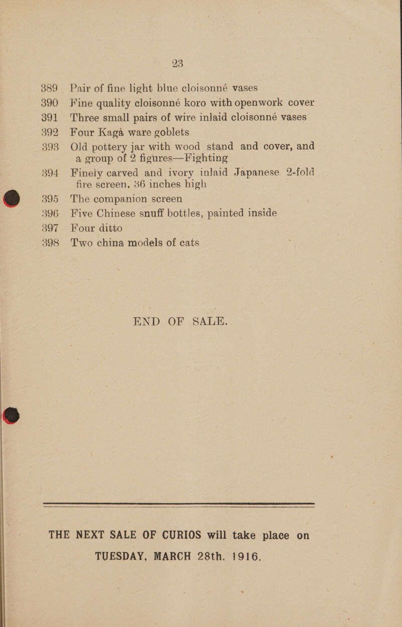 389 390 391 392 393 394 595 396 597 598 23 Pair of fine light blue cloisonné vases Fine quality cloisonné koro with openwork cover Three small pairs of wire inlaid cloisonné vases Four Kaga ware goblets Old pottery jar with wood stand and cover, and a group of 2 figures—Vighting Finely carved and ivory inlaid Japanese 2-fold fire screen, 36 inches high The companion screen Five Chinese snuff bottles, painted inside Four ditto Two china models of cats END OF SALE.  —  TUESDAY, MARCH 28th, 1916,
