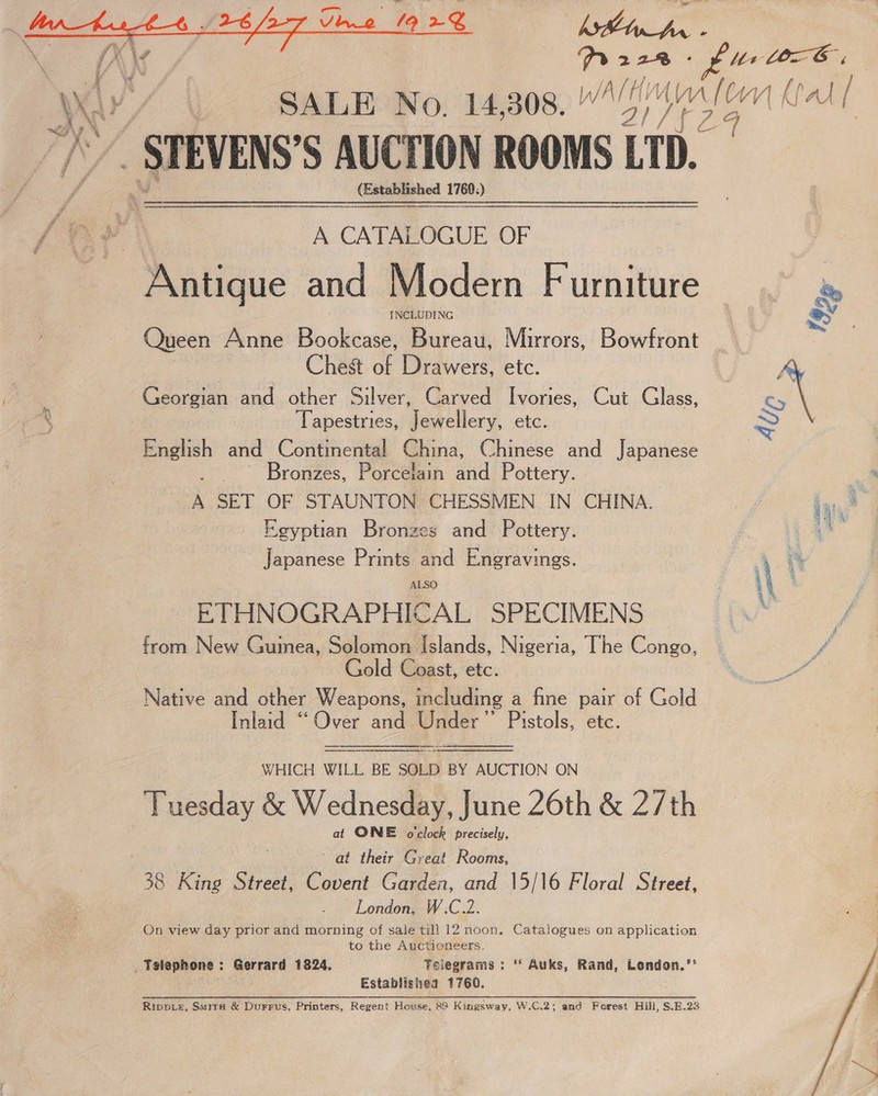  Ta. 2 283 ° tix COLE; | SALE No. 14,308. “Zion Wal J i /” STEVENS’S AUCTION ROOMS LTD.  (E: vice: anil ii :) — A CATALOGUE OF Antique and Modern Furniture es INCLUDING | oy : Queen Anne Bookcase, Bureau, Mirrors, Bowfront Chest of Drawers, etc. * : Georgian and other Silver, Carved Ivories, Cut Glass, Cy ip! Tapestries, Jewellery, etc. > English and Continental China, Chinese and Japanese | Bronzes, Porcelain and Pottery. A A SET OF STAUNTON CHESSMEN IN CHINA. ‘aye Eeyptiazn Bronzes and Pottery. | ia Japanese Prints and Engravings. 4 8 ALSO \\ ‘ ETHNOGRAPHICAL SPECIMENS : from New Gumea, Solomon islands, Nigeria, The Congo, ~ f Gold Coast, etc. ae Native and other Weapons, including a fine pair of Gold Inlaid “Over and Under’ Pistols, etc. rane ae WHICH WILL BE SOLD BY AUCTION ON Tuesday &amp; Wednesday, June 26th &amp; 2/th at ONE oclock precisely, | at their Great Rooms, 38 King Street, Covent Garden, and 15/16 Floral Street, London, W.C.2. On view day prior and morning of sale till 12 noon, Catalogues on application to the Auctioneers. _ Telephone: Gerrard 1824. Feiegrams : ‘* Auks, Rand, London.’* Establishea 1760. Rivpte, Suita &amp; Durrus, Printers, Regent House, 89 Kingsway, W.C.2; and Forest Hill, S.E.23    