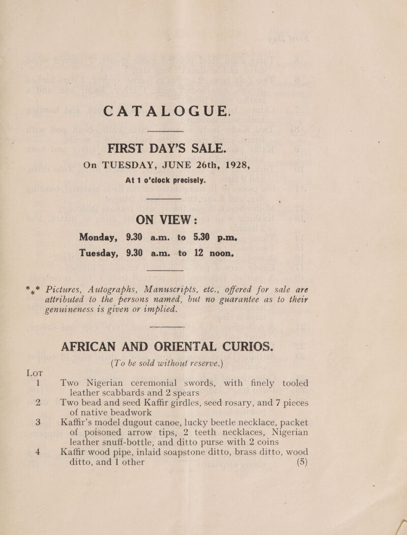 CATALOGUE. FIRST DAY’S SALE. On TUESDAY, JUNE 26th, 1928, At 1 o’clock precisely. ON VIEW: Monday, 9.30 a.m. to 5.30 p.m. Tuesday, 9.30 am. to 12 noon. *.* Pictures, Autographs, Manuscripts, etc., offered for sale are attributed to the persons named, but no guarantee as to their genuineness 1s given or implied. AFRICAN AND ORIENTAL CURIOS. (To be sold without reserve.) Lot ] Two Nigerian ceremonial swords, with finely tooled _ leather scabbards and 2 spears 2 Two bead and seed Kaffir girdles, seed rosary, and 7 pieces of native beadwork 3 Kaffir’s model dugout canoe, lucky beetle necklace, packet of poisoned arrow tips, 2 teeth necklaces, Nigerian leather snuff-bottle; and ditto purse with 2 coins 4 Katfir wood pipe, inlaid soapstone ditto, brass ditto, wood