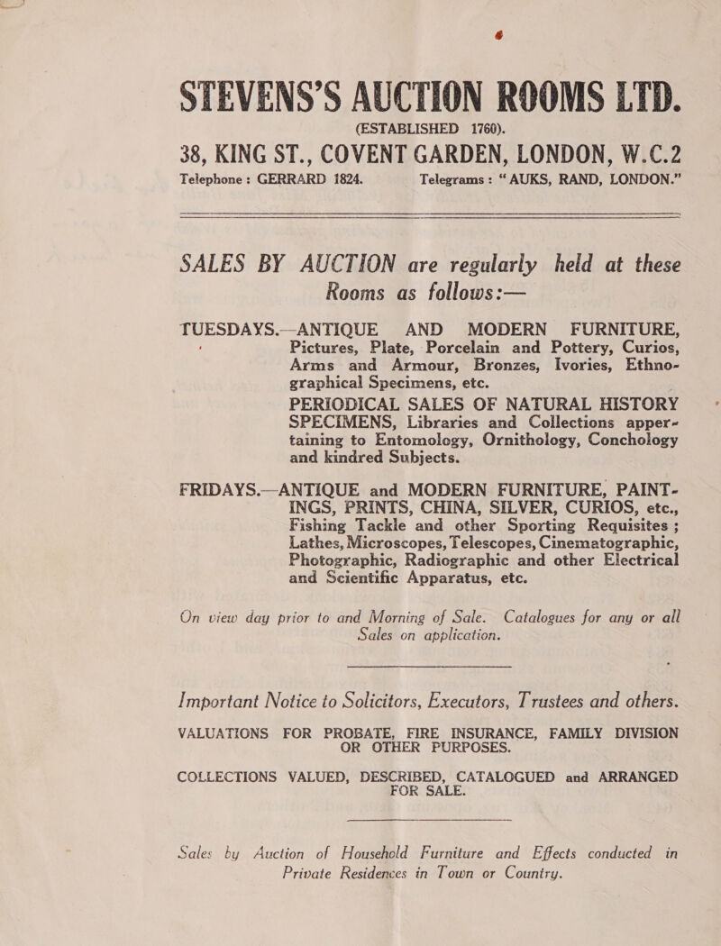 STEVENS’S AUCTION ROOMS LTD. (ESTABLISHED 1760). 38, KING ST., COVENT GARDEN, LONDON, W.C.2 Telephone : GERRARD 1824. Telegrams : “ AUKS, RAND, LONDON.” SALES BY AUCTION are regularly held at these Rooms as follows:— ISSN —ANTIQUE AND MODERN FURNITURE, Pictures, Plate, Porcelain and Pottery, Gunn Arms and Armour, Bronzes, Ivories, Ethno- graphical Specimens, etc. PERIODICAL SALES OF NATURAL HISTORY SPECIMENS, Libraries and Collections apper- taining to Entomology, Ornithology, Conchology and kindred Subjects. FRIDAYS.—ANTIQUE and MODERN FURNITURE, PAINT- INGS, PRINTS, CHINA, SILVER, CURIOS, etc., Fishing Tackle and other Sporting Requisites ; Lathes, Microscopes, Telescopes, Cinematographic, Photographic, Radiographic and other Electrical and Scientific Apparatus, etc. On view day prior to and Morning of Sale. Catalogues for any or all Sales on application. Important Notice to Solicitors, Executors, Trustees and others. VALUATIONS FOR PROBATE, FIRE INSURANCE, FAMILY DIVISION OR OTHER PURPOSES. COLLECTIONS VALUED, DESCRIBED, CATALOGUED and ARRANGED FOR SALE. Sales by Auction of Household Furniture and Effects conducted in Private Residences in Town or Couniry.