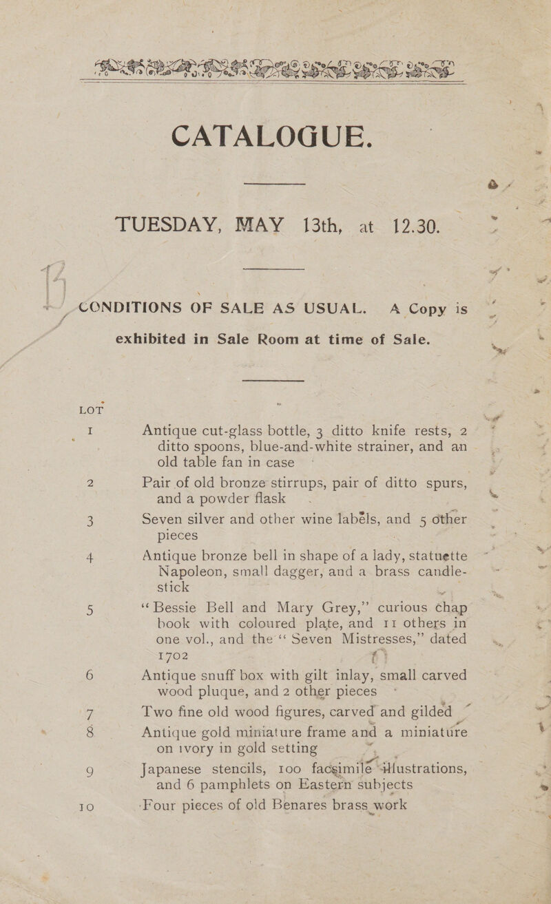   CATALOGUE. Antique cut-glass bottle, 3 ditto knife rests, 2 ditto spoons, blue-and-white strainer, and an old table fan in case Pair of old bronze stirrups, pair of ditto spurs, | and a powder flask pieces Antique bronze bell in . shape ofa aa. statuette Napoleon, smal! dagger, and a brass candle- stick ‘Bessie Bell and Mary Grey,’ curious She book with coloured plate, and 11 others in one vol., and the’‘‘ Seven Mistresses,” dated 1702 | f' } Antique snuff box with gilt inlay, small carved wood pluque, and 2 other pieces a Two fine old wood figures, carved and gilded _ Antique gold miniature frame and a miniattire on ivory in gold setting f Japanese stencils, 100 Pidcemitet ‘$Hustrations, and 6 pamphlets on Eastern subjects