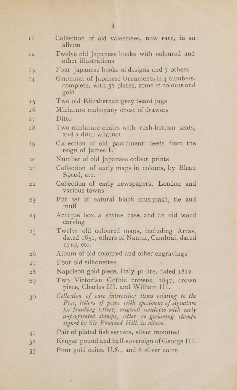 1g 13 14 15 16 17 18 26 27 28 29 30 31 22 aS. 3 Collection of old valentines, now rare, in an album Twelve old Japanese books with coloured and other illustrations Four Japanese books of designs and 7 others Grammar of Japanese Ornaments in 4 numbers, complete, with 58 plates, some in colours and gold Two old Elizabethan grey beard jugs Miniature mahogany chest of drawers Ditto Two miniature chairs with rush-bottom seats, aud a ditto whatnot Collection of old parchment deeds from the reign of James I. Number of old Japanese colour prints Collection of early maps in colours, by ~ Speed, etc. Collection of early newspapers, London and various towns Fur set of natural black musquash, tie and “muff Antique box, a shrine case, and an old wood carving Twelve old coloured maps, including Arras, dated 1651, others of Namur, Cambrai, dated 1710; etc. Album of old coloured and other Sees Four old silhouettes Napoleon gold piece, Italy 40-lire, dated 1812 Two Victorian Gothic crowns, 1847, crown piece, Charles III. and William ITI. Collection of vave interesting items relating to the Posi, letters of peers with specimens of signature for franking letters, original envelopes with early unpervfovated stamps, letter ve gumming stamps signed by Sv Rowland Hill, in album Pair of plated fish servers, silver mounted Kruger pound and half-sovereign of George III. Four gold coins, U.S., and.6 silver coins