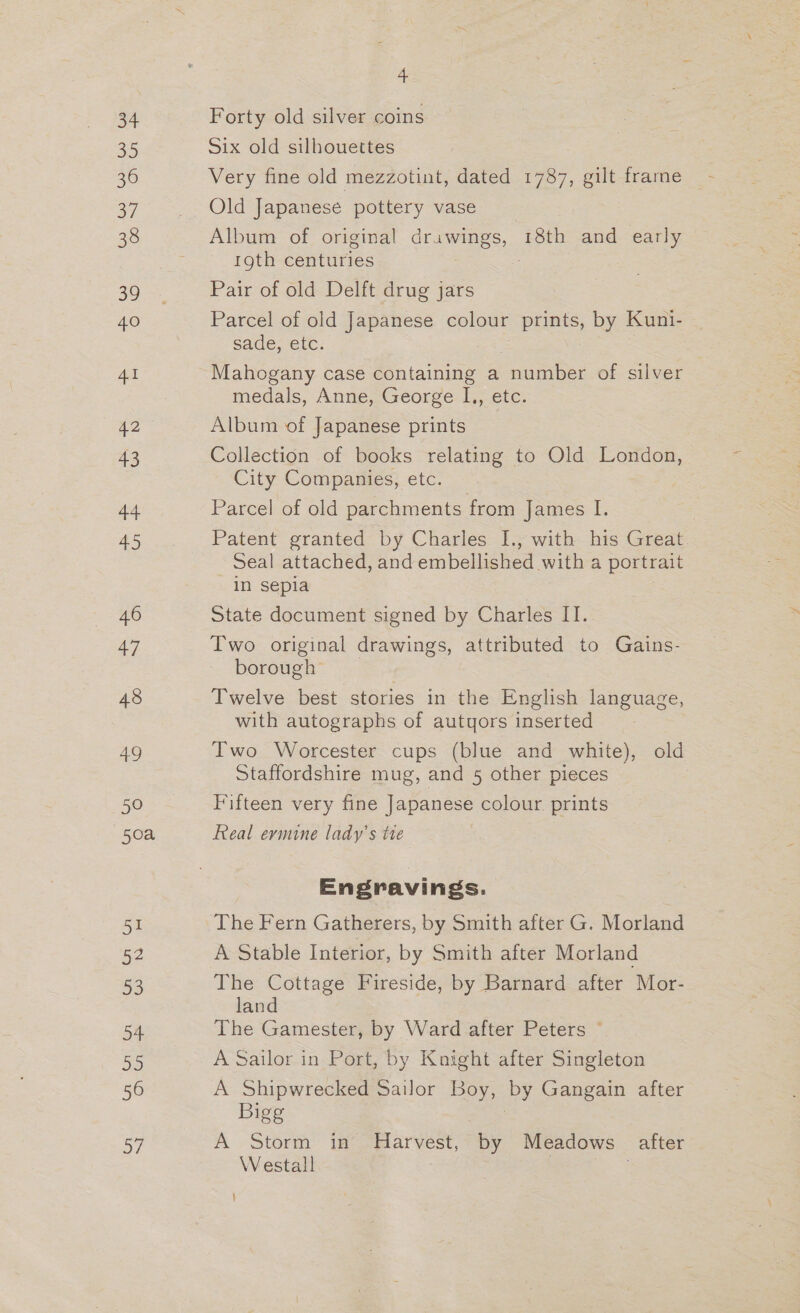 34 35 36 a7 38 39 40 41 42 43 44 45 46 47 48 49 50 50a 51 52 53 oF 50 56 oy 4 Forty old silver coins Six old silhouettes Very fine old mezzotint, dated 1787, gilt frame Old Japanese pottery vase Album of original drawings, 18th and early 1gth centuries Pair of old Delft drug jars Parcel of old Japanese colour prints, by Kuni- sade, etc. Mahogany case containing a number of silver medals, AnuesGeorse iy, ete. Album of Japanese prints Collection of books relating to Old London, City Companies, etc. Parcel of old parchments from James ie Patent granted by Charles I., with his Great Seal attached, and embellished witha portrait in sepia State document signed by Charles II. Two original drawings, attributed to Gains- borough Twelve best stories in the English language, with autographs of autyors inserted Two Worcester cups (blue and white), old Staffordshire mug, and 5 other pieces Fifteen very fine Japanese colour. prints Real evmine lady’s tte Engravings. The Fern Gatherers, by Smith after G. Morland A Stable Interior, by Smith after Morland The Cottage Fireside, by Barnard after Mor- land The Gamester, by Ward after Peters © A Sailor in Port, by Knight after Singleton A Shipwrecked Sailor Boy, 2s Gangain after Bigg A Storm in Harvest, by Meadows after Westall } . \