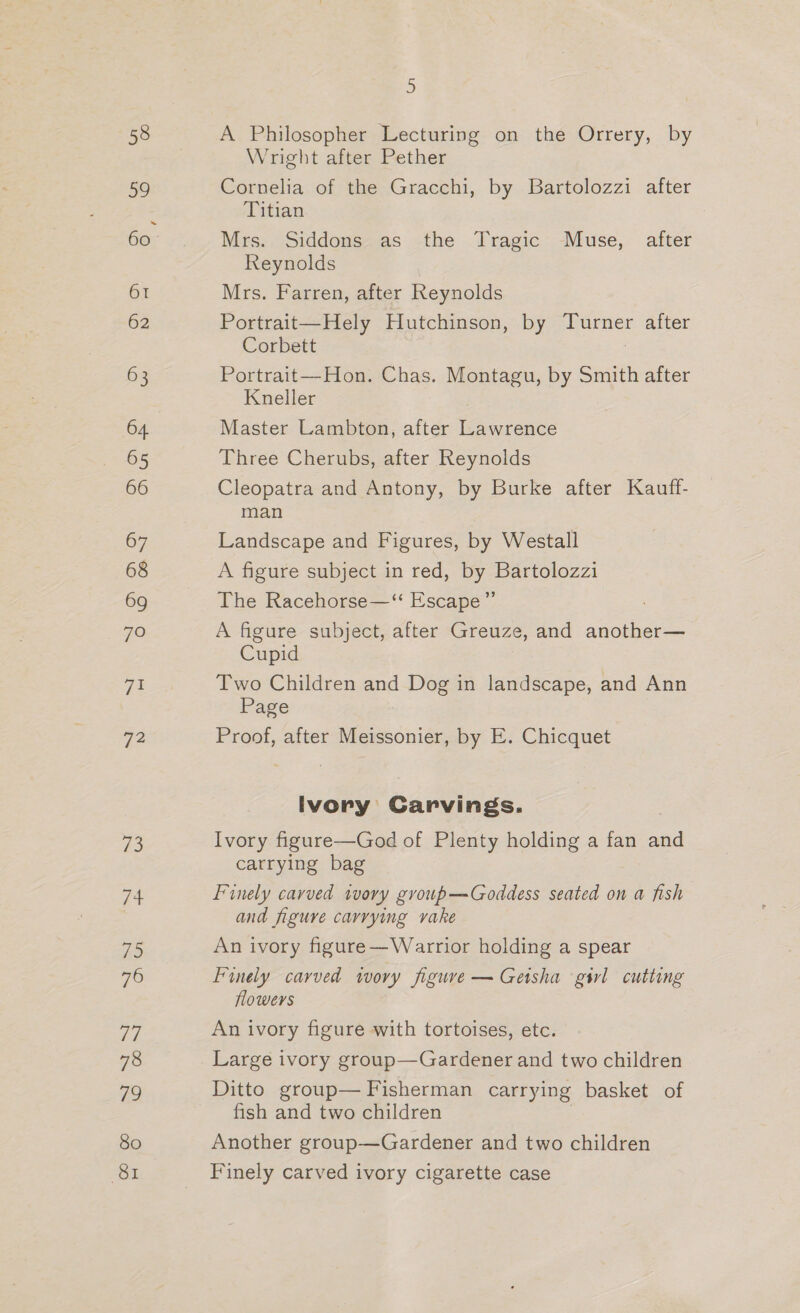 58 a9 61 62 63 64 65 66 72 #3 Ee ia 76 he 78 79 80 81 2D A Philosopher Lecturing on the Orrery, by Wright after Pether Cornelia of the Gracchi, by Bartolozzi after Titian Mrs. Siddons as the Tragic Muse, after Reynolds Mrs. Farren, after Reynolds Portrait—Hely Hutchinson, by ee after Corbett Portrait—Hon. Chas. Montagu, by Smith after Kneller Master Lambton, after eee Three Cherubs, after Reynolds Cleopatra and Antony, by Burke after Kauff- man Landscape and Figures, by Westall A figure subject in red, by Bartolozzi The Racehorse—‘‘ Escape ” A figure subject, after Greuze, and another— Cupid Two Children and Dog in landscape, and Ann Page Proof, after Meissonier, by E. Chicquet Ivory Carvings. Ivory figure—God of Plenty holding a fan and carrying bag Finely carved ivory group—Goddess seated on a fish and figure carrying vake An ivory figure —Warrior holding a spear Finely carved wwory figure — Geisha gil cutting flowers An ivory figure with tortoises, etc. Large ivory group—Gardener and two children Ditto group— Fisherman carrying basket of fish and two children Another group—Gardener and two children Finely carved ivory cigarette case