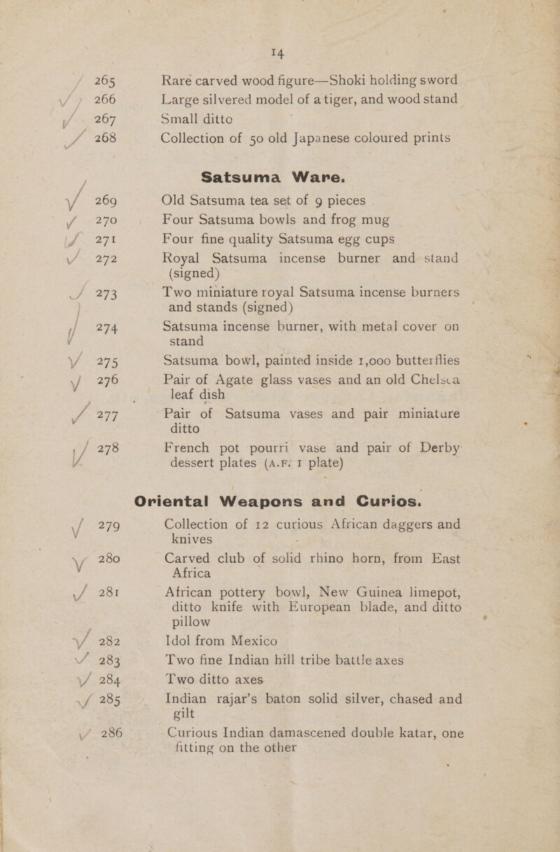 265 266 267 268 269 270 27% 272 473 ae 279 276 280 282 283 284 14 Rare carved wood figure—Shoki holding sword Large silvered model of a tiger, and wood stand — Small ditte . Collection of 50 old Japanese coloured prints Satsuma Ware. Old Satsuma tea set of g pieces Four Satsuma bowls and frog mug Four fine quality Satsuma egg cups Royal Satsuma incense burner and stand (signed) Two miniature royal Satsuma incense burners and stands (signed) Satsuma incense burner, with metal cover on stand Satsuma bowl, painted inside 1,000 butterflies Pair of Agate glass vases and an old Chelsca leaf dish ditto French pot pourri vase and pair of Derby: dessert plates (a.F. 1 plate) Collection of 12 curious African daggers and knives : Carved club of solid rhino horn, from East Africa African pottery bowl, New Guinea limepot, ditto knife with European blade, and ditto pillow Idol from Mexico . Two fine Indian hill tribe battle axes - Two ditto axes eae rajar’s baton solid silver, chased and gilt. Curious Indian damascened double katar, one fitting on the other