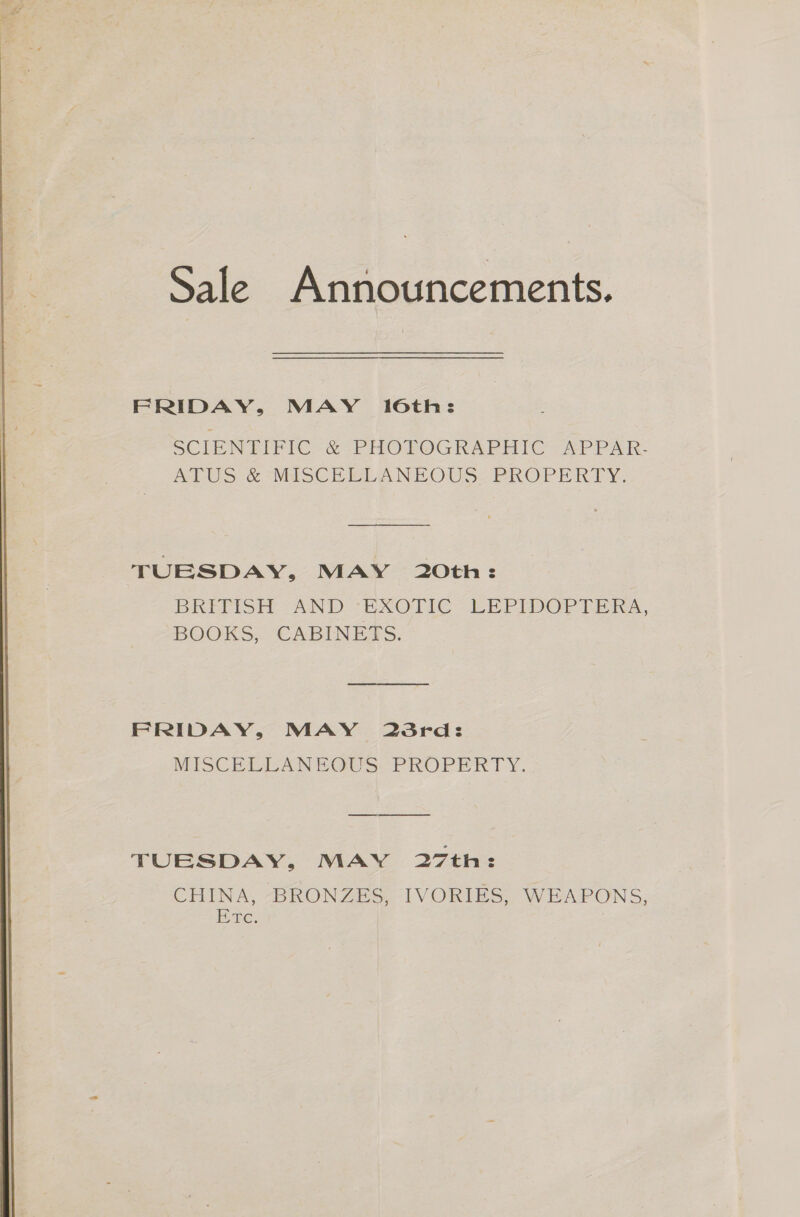 Sale Announcements. FRIDAY, MAY 16th: SCIENTIFIC &amp; PHOTOGRAPHIC APPAR. ATUS &amp; MISCELLANEOUS PROPERTY. TUESDAY, MAY 20th: BRITISH AND EXOTIC LEPIDOPTERA, BOOKS, CABINEDS. FRIDAY, MAY 23rd: MISCELLANEOUS: PROPERTY. TUESDAY, MAY 27th: CHINA, BRONZES, IVORIES, WEAPONS, Rae,