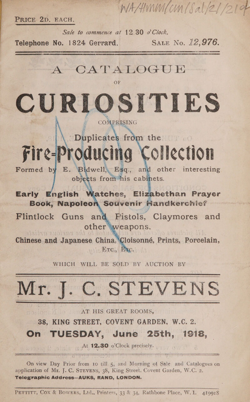  PRICE 2D. EACH.  Sale to commence at 12.30 0’ Clock. Telephone No. 1824 Gerrard. SALE No. fee. Beet tie Tao Nee)     Collection other interesting d Pistols, tcl and “aweapons. Chinese and Japanese China, ' Cloisonné, Prints, Porcelain, Ere,, | EA WHICH WILL BE SOLD BY AUCTION BY Mr. J.C. STEVE EVENS     AT HIS GREAT ROOMS, 38, KING STREET, COVENT GARDEN, W.C. 2. On TUESDAY, June 25th, 1918, At 12.30 o’Clock precisely. |  ————en,   On view Day Prior from to till..5, and Morning of Sale and Catalogues on application of Mr. J. C. STEVENS, 38, King Street, Covent Garden, W.C, 2. Telegraphic Address—AUKS, RAND, LONDON. Perritr, Cox &amp; Bowers, Ltd., Printers, 33 &amp; 34, Rathbone Place, W.1. 419918