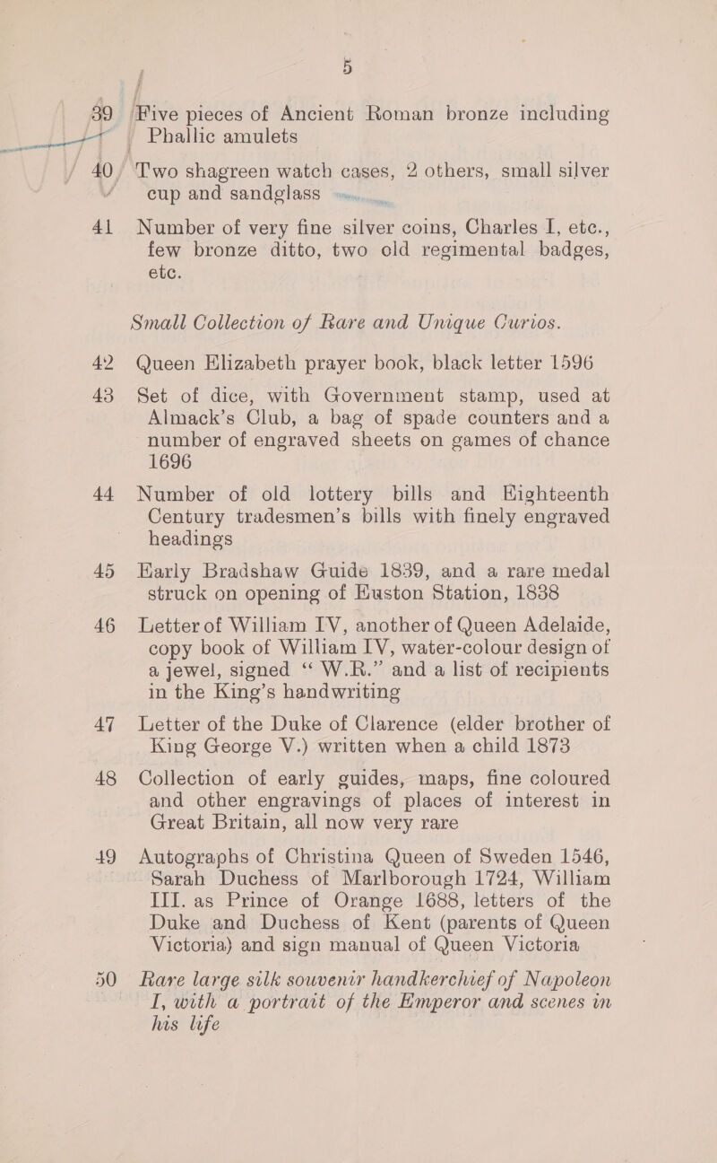 39 4\ 43 4a 45 46 44 48 49 é 5 j ‘Five pieces of Ancient Roman bronze including Phallic amulets Two shagreen watch cases, 2 others, small silver cup and sandglass ».. Number of very fine silver coins, Charles I, etc., few bronze ditto, two old regimental badges, etc. Small Collection of Rare and Unique Curios. Queen Elizabeth prayer book, black letter 1596 Set of dice, with Government stamp, used at Almack’s Club, a bag of spade counters and a ~number of engraved sheets on games of chance 1696 Number of old lottery bills and Highteenth Century tradesmen’s bills with finely engraved headings Early Bradshaw Guide 1839, and a rare medal struck on opening of Euston Station, 1838 Letter of William IV, another of Queen Adelaide, copy book of William IV, water-colour design of a jewel, signed “ W.R.” and a list of recipients in the King’s handwriting Letter of the Duke of Clarence (elder brother of King George V.) written when a child 1873 Collection of early guides, maps, fine coloured and other engravings of places of interest in Great Britain, all now very rare Autographs of Christina Queen of Sweden 1546, Sarah Duchess of Marlborough 1724, William IIf. as Prince of Orange 1688, letters of the Duke and Duchess of Kent (parents of Queen Victoria) and sign manual of Queen Victoria Rare large silk souvenir handkerchief of Napoleon I, with a portrat of the Emperor and scenes in his life