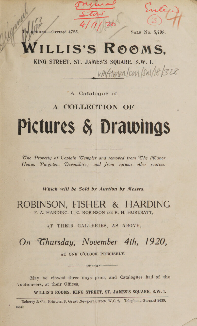  ons—Gerrard 4725. é Sate No. 5,798. ILLIS’S eo ms. KING STREET, ST. JAMES’S SQUARE SW. I Wim Mn {Sal/ PLS LE   A Catalogue of Pictures &amp; Drawings Ghe Property of Captain “Gempler and removed from Ghe AsCanor House, ‘Paignton, “Devonshire; and from various other sources.  Which will be Sold by Auction by Messrs. ROBINSON, FISHER &amp; HARDING — F. A. HARDING, L. C. ROBINSON and R. H. HURLBATT, AT THEIR GALLERIES, AS ABOVE, On Chursday, November 4th, 1920, AT ONE O'CLOCK PRECISELY. o S20 -@ eee  May be viewed three days prior, and Catalogues had of the Auctioneers, at their Offices, WILLIS’S ROOMS, KING STREET, ST. JAMES’S SQUARE, S.W. 1. Doherty &amp; Co., Printers, 6, Great Newport Street, W.C. 2. Telephone Gerrard 3639. 15840