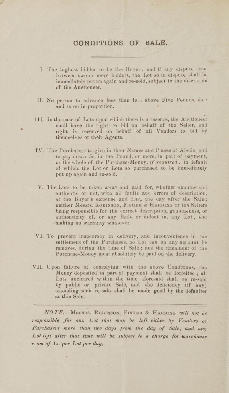 CONDITIONS OF SALE.  I. No batween two or more bidders, the Lot so in dispute shall be immediately put up again and re-sold, subject to ae discretion of the Auctioneer. person to advance less than 1s.; above Five Pounds, ds. and so on in proportion. : shall have the right to bid on behalf of the Seller, and right is reserved on behalf of all Vendors to bid by themselves or their Agents. to pay down ds. in the Pound, or more, in part of payment, or the whole of the Purchase-Money, if required ; in default of which, the Lot or Lots so purchased to be immediately put up again and re-sold. authentic or not, with all faults and errors of description, at the Buyer’s expense and risk, the day after the Sale; neither Messrs. Ropinson, FisHER &amp; HARDING or the Selters being responsible for the correct description, geauineness, or authenticity of, or any fault or defect in, any Lot; aad To prevent inaccuracy in delivery, and inconvenience in the settlement of the Purchases, no Lot can on any account be removed during the time of Sale; and the remainder of the Purchase-Money must absolutely be paid on the delivery. Money deposited in part of payment shall be forfeited ; all Lots uncleared within the time aforesaid shall be re-sold by public or private Sale, and the deficiency (if any) attending such re-sale shall be made Bere by the defaulter at this Sale.  