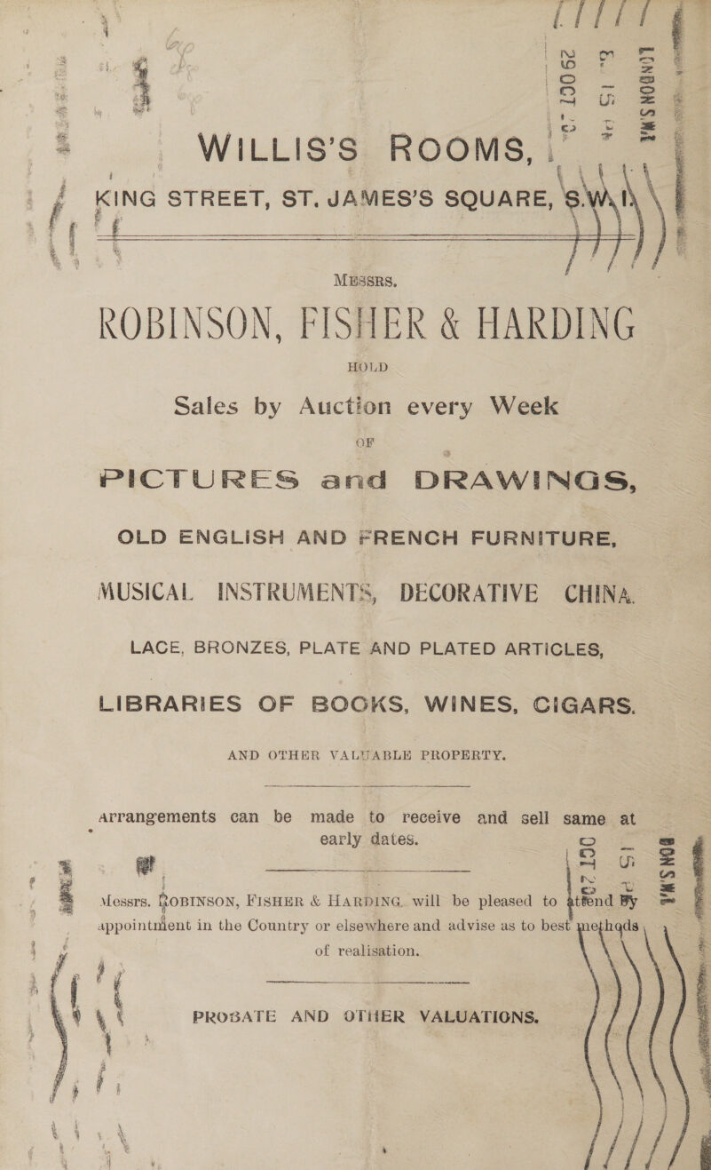 ae, —— — my  “ar 190 62 ! Feat » - WILLIS’s. ROOMS, - a KING - STREET, ST. JAMES’S SQUARE, 8    a Musers. / ROBINSON, FISHER &amp; HARDING Sales by Auction every Week OF PICTURES and DRAWINGS, OLD ENGLISH AND FRENCH FURNITURE, MUSICAL INSTRUMENTS, DECORATIVE CHINA. LACE, BRONZES, PLATE AND PLATED ARTICLES, LIBRARIES OF BOOKS, WINES, CIGARS. AND OTHER VALUABLE PROPERTY,  arrangements can be made to receive and sell same at early dates. = eS @ SS a Si.  Messrs. ROBINSON, FISHER &amp; HARDING. will be pleased to attend By appointnient in the Country or elsewhere and advise as to best me   of realisation. ff 4 i  re “> / a 4 oO / ‘s yy RT Te AE a A ( ) : \ i 9 \ ‘ PROBATE AND OTHER VALUATIONS. '  Sap, FRE, ~ eh aa en YWS NOG  