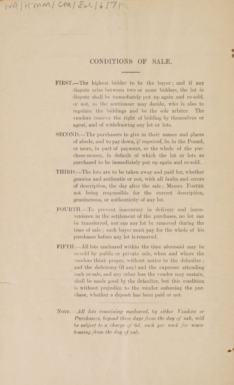  t CONDITIONS OF SALE. dispute shall be immediately put up again and re-sold, or not, as the auctioneer may decide, who is also to regulate the biddings and be the sole arbiter. The vendors reserve the right of bidding by themselves or agent, and of withdrawing any lot or lots. of abode, and to pay down, 7/ required, 5s. in the Pound, or more, in part of payment, or the whole of the pur- chase-money, in default of which the lot or lots so purchased to be immediately: put up again and re-sold. genuine and authentic or not, with all faults and errors of description, the day after the sale; Messrs. FOSTER not being responsible for the correct description, genuineness, or authenticity of any lot. venience in the settlement of the purchases, no lot can be transferred, nor can any lot be removed during the time of sale ; such buyer must pay for the whole of his purchases before any lot is removed. re-sold by public or private sale, when and where the vendors think proper, without notice to the defaulter ; and the deficiency (if any) and the expenses attending such re-sale, and any other loss the vendor may sustain, shall be made good by the defaulter, but this condition is without prejudice to the vendor enforcing the pur- chase, whether a deposit has been paid or not.  All lots remaining uneleared, by either Vendors or Purchasers, beyond three days from the day of sale, will he sulject to a charge af 6d. each per week for ware- housing from the day of sale,