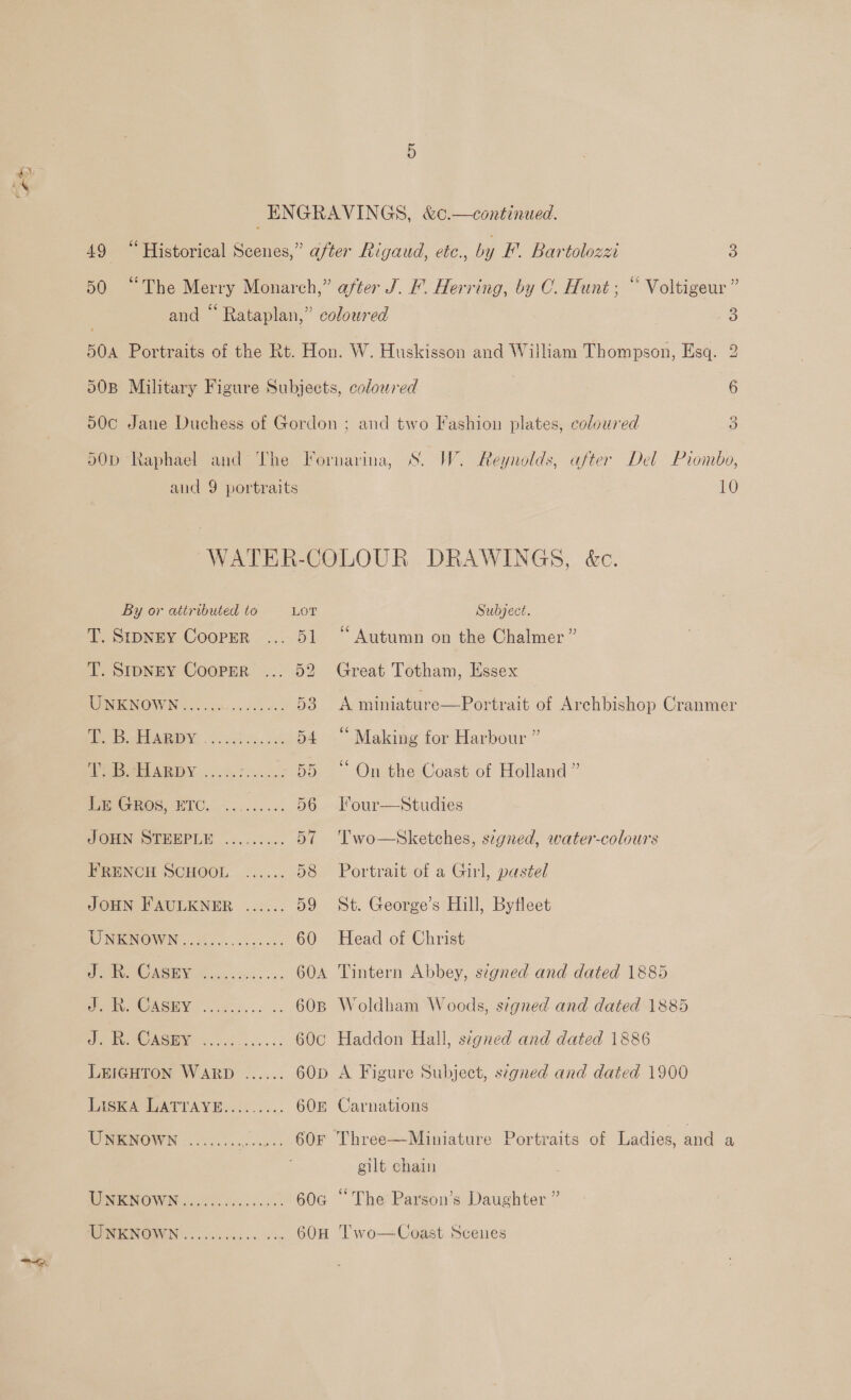 49 “Historical Scenes,” after Rigaud, etc., by F. Bartolozzi 3 50 “The Merry Monarch,” after J. F. Herring, by OC. Hunt; “ Voltigeur ” and “ Rataplan,” coloured 3 504 Portraits of the Rt. Hon. W. Huskisson and William Thompson, Esq. 2 50B Military Figure Subjects, coloured 6 500 Jane Duchess of Gordon ; and two Fashion plates, coloured 3 50D Raphael and The Fornarina, S. W. Reynolds, after Del Piombo, and 9 portraits 10 WATER-COLOUR DRAWINGS, &amp;c.  By or attributed to LOT Subject. T. Stpney Cooper ... 51 “Autumn on the Chalmer” T. SIDNEY Cooper ... 52 Great Totham, Essex UNKNOWN...... Tee 53 A miniature—Portrait of Archbishop Cranmer ee EP ARIV. oa ok. 54 “ Making for Harbour ” AE PEARDY ...%: artes 55 “ On the Coast of Holland ” ESGHOS, BIC: ~........ 56---our—Studies JOHN SEPEPLE ......... 57 'Two—Sketches, s7egned, water-colours FRENCH SCHOOL. ...... 58 Portrait of a Girl, pastel JOHN FAULKNER ...... 59 St. George’s Hill, Byfleet MENON «Woes 60 Head of Christ sel gh i 604 Tintern Abbey, signed and dated 1885 ve OACHY gk... s. 60B Woldham Woods, signed and dated 1885 a 60c Haddon Hall, signed and dated 1886 LEIGHTON WARD ...... 60p A Figure Subject, signed and dated 1900 LASKA LATTAVE......... 608 Carnations UNKNOWN .............. 60F Three—Miniature Portraits of Ladies, and a gilt chain NPESICOW IN bo. os ive cde 60G “The Parson’s Daughter ” WHERNGIVNG oc ccec ec aon 60H Two—Coast Scenes