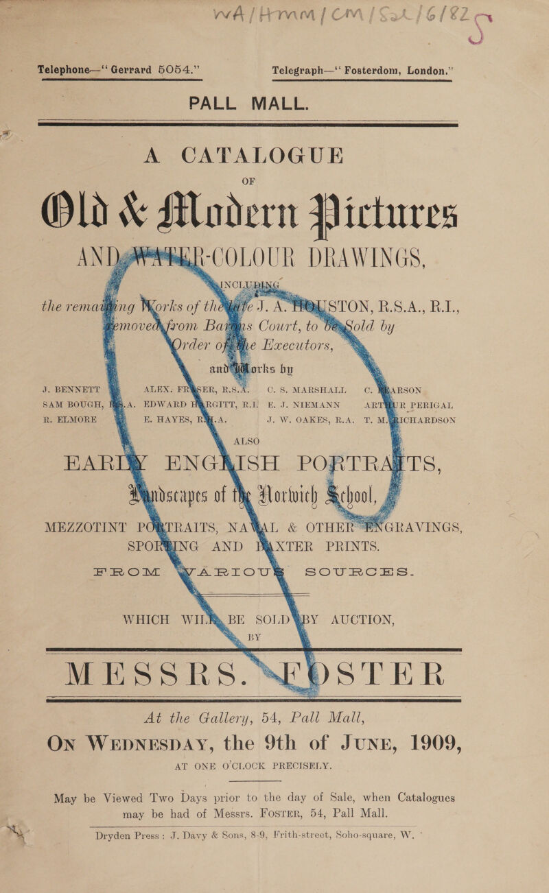 &lt;&lt; | . 5 te ” ‘ Cine Telephone—“ Gerrard 5054.” Telegraph— Fosterdom, London,”  PALL MALL.   A CATALOGUE ~ Alodern Pictures wae: DRAWINGS,     J. BENNETT Wj = ALEX. FRYSER, RSA. 0.8. MARSHALL —C. y  : “a SAM BOUGH, . S. A. EDWARD H sRGITT, RI; HE. J. NIEMANN ARTO R PERIGAL R. ELMORE ee E. HAYES, RL. A. J. W. OAKES, ReA. “F. M.GRICHARDSON BEARD ENGKISH PORTRALTS, AYdscapes of Me Aorwvich § MEZZOTINT oR : SPOR        RAITS, wa &amp; OTHE ) PING AND AQXTER PRINTS. 4 ARIOU®  ZEN ee: © IVE SOU RC AS -  SOLD ‘ BY AUCTION, At the a 54 Palla, On WEDNESDAY, the 9th of Jung, 1909, AT ONE O'CLOCK PRECISELY. WHICH WILR, BE     May be Viewed ‘T'wo Days prior to the day of Sale, when Catalogues may be had of Messrs. Fosrer, 54, Pall Mall.  Dryden Press: J. Davy &amp; Sons, 8-9, I’rith-street, Soho-square, W. °