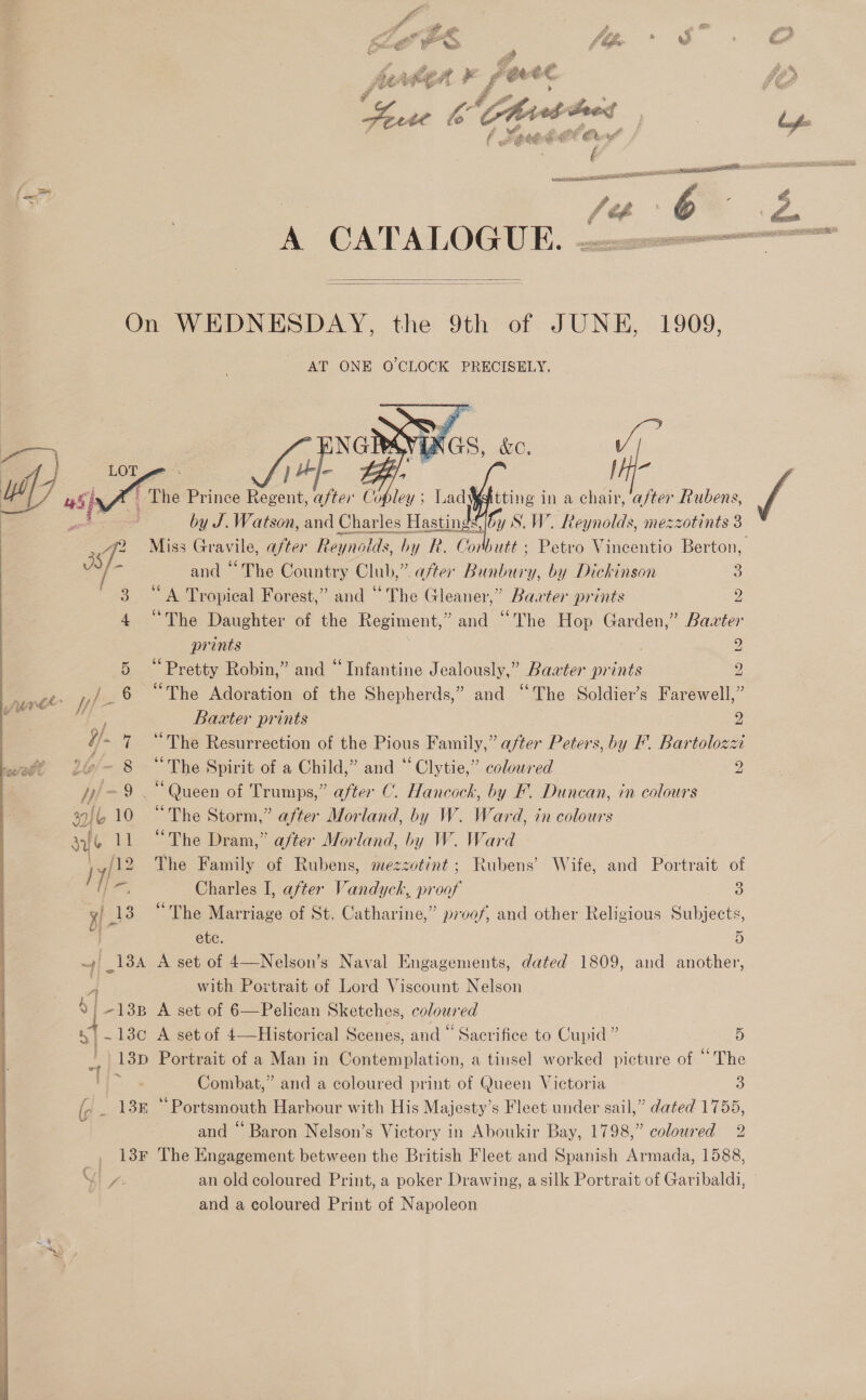 , Sp &amp; : £E : _ ge  RAed eed A aged Cre ag sais resto ERPE fc | | . fe if   On WEDNESDAY, the 9th of JUNE, 1909, AT ONE O'CLOCK PRECISELY.   am : by J. ee ine Charles Hastings Ue 8. W. isnot ore 3 ra Miss Gravile, after Reynolds, by R. Corbutt » Petvo Vincentio Berton, and “The Country Club,”. after Di) by Dickinson 3 3 “A Tropical Forest,” and “The Gleaner,” Barter prints 2 4 “The Daughter of the Regiment, &gt;and “The Hop Garden,” Bazter prints 2 5 “Pretty Robin,” and “Infantine Jealously,” Bawter prints 2 % yf 6 “The Adoration of the Shepherds,” and “The Soldier’s Farewell,” “f : Baxter prints 2 H]- 7 “The Resurrection of the Pious Family,” after Peters, by F. Bartolozzi °@=— 8 “The Spirit of a Child,” and “ Clytie,” coloured 2 yy! 9 . “Queen of Trumps,” after C. Hancock, by F. Duncan, in colours s9/b 10 “The Storm,” after Morland, by W. Ward, in colours sft 11 “The Dram,” after Morland, by W. Ward sy? The Family of Rubens, mezzotint ; Rubens’ Wife, and Portrait of gy 138 “The Marriage of St. Catharine,” proof, and other Religious Subjects, Ol = ete. 5 i ca A set of 4—Nelson’s Naval Engagements, dated 1809, and another, with Portrait of Lord Viscount Nelson 4 | -13B A set of 6—Pelican Sketches, coloured J .13¢ A setof 4—Historical Scenes, and “ Sacrifice to Cupid ” 5 13D Portrait of a Man in Contemplation, a tinsel worked picture of “The ti Combat,” and a coloured print of Queen Victoria 5) {, _ 138 ‘Portsmouth Harbour with His Majesty’s Fleet under sail,” dated 1755, y | and “ Baron Nelson’s Victory in Aboukir Bay, 1798,” coloured 2 13F The Engagement between the British Fleet and Spanish Armada, 1588, Pas an old coloured Print, a poker Drawing, a silk Portrait of Garibaldi, and a coloured Print of Napoleon .