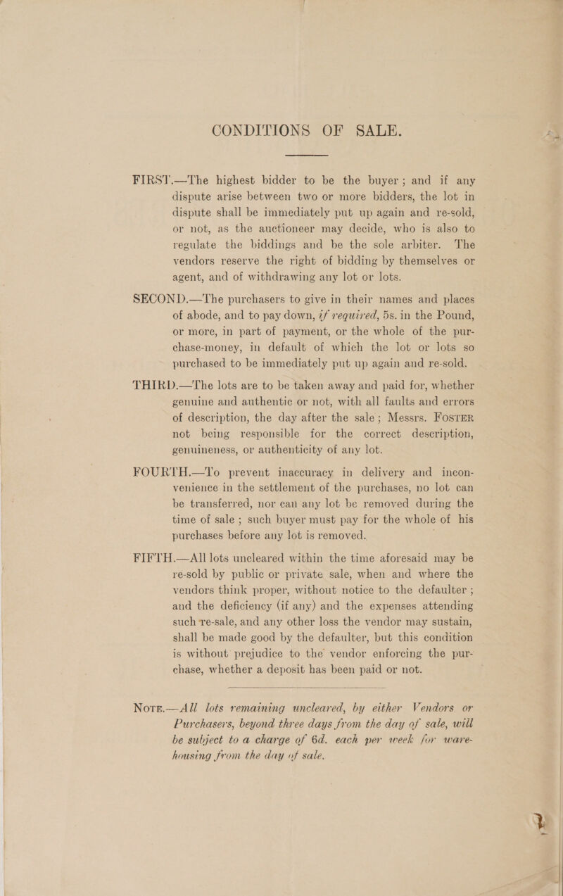 CONDITIONS OF SALE. FIRST.—The highest bidder to be the buyer; and if any dispute arise between two or more bidders, the lot in dispute shall be immediately put up again and re-sold, or not, as the auctioneer may decide, who is also to regulate the biddings and be the sole arbiter. The vendors reserve the right of bidding by themselves or agent, and of withdrawing any lot or lots. SECOND.—The purchasers to give in their names and places of abode, and to pay down, 2/ required, 5s. in the Pound, or more, in part of payment, or the whole of the pur- chase-money, in default of which the lot or lots so purchased to be immediately put up again and re-sold. THIRD.—tThe lots are to be taken away and paid for, whether genuine and authentic or not, with all faults and errors of description, the day after the sale; Messrs. FosrEr not being responsible for the correct description, genuineness, or authenticity of any lot. FOURTH.—To prevent inaccuracy in delivery and incon- venience in the settlement of the purchases, no lot can be transferred, nor can any lot be removed during the time of sale ; such buyer must pay for the whole of his purchases before any lot is removed. FIFTH.—AII lots uncleared within the time aforesaid may be re-sold by public or private sale, when and where the vendors think proper, without notice to the defaulter ; and the deficiency (if any) and the expenses attending such ‘re-sale, and any other loss the vendor may sustain, shall be made good by the defaulter, but this condition is without prejudice to the vendor enforcing the pur- chase, whether a deposit has been paid or not.  All lots remaining uncleared, by either Vendors or Purchasers, beyond three days from the day of sale, will be subject to a charge of 6d. each per week for ware- housing from the day of sale. Nore. 