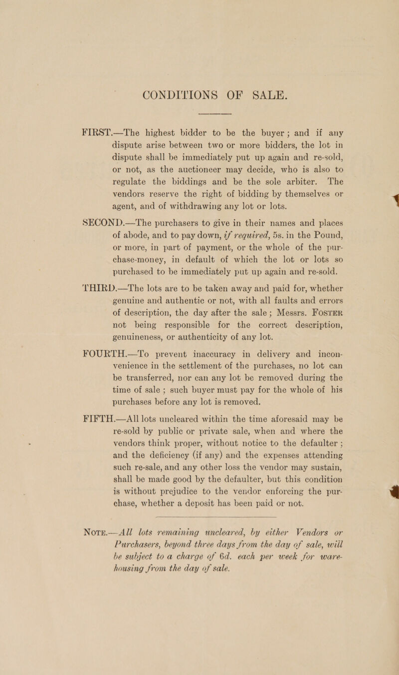 CONDITIONS OF SALE. FIRST.—The highest bidder to be the buyer; and if any dispute arise between two or more bidders, the lot in dispute shall be immediately put up again and re-sold, or not, as the auctioneer may decide, who is also to regulate the biddings and be the sole arbiter. The vendors reserve the right of bidding by themselves or agent, and of withdrawing any lot or lots. . SECOND.—The purchasers to give in their names and places of abode, and to pay down, 2f required, 5s.in the Pound, or more, in part of payment, or the whole of the pur- chase-money, in default of which the lot or lots so purchased to be immediately put up again and re-sold. THIRD.—The lots are to be taken away and paid for, whether genuine and authentic or not, with all faults and errors of description, the day after the sale; Messrs. FosTrer not being responsible for the correct description, genuineness, or authenticity of any lot. FOURTH.—To prevent inaccuracy in delivery and incon- venience in the settlement of the purchases, no lot can be transferred, nor can any lot be removed during the time of sale ; such buyer must pay for the whole of his purchases before any lot is removed. FIFTH.—AII lots uncleared within the time aforesaid may be re-sold by public or private sale, when and where the vendors think proper, without notice to the defaulter ; and the deficiency (if any) and the expenses attending such re-sale, and any other loss the vendor may sustain, shall be made good by the defaulter, but this condition is without prejudice to the vendor enforcing the pur- chase, whether a deposit has been paid or not.   Notre.—All lots remaining wneleared, by either Vendors or Purchasers, beyond three days from the day of sale, wiil be subject to a charge of 6d. each per week for ware- housing from the day of sale.