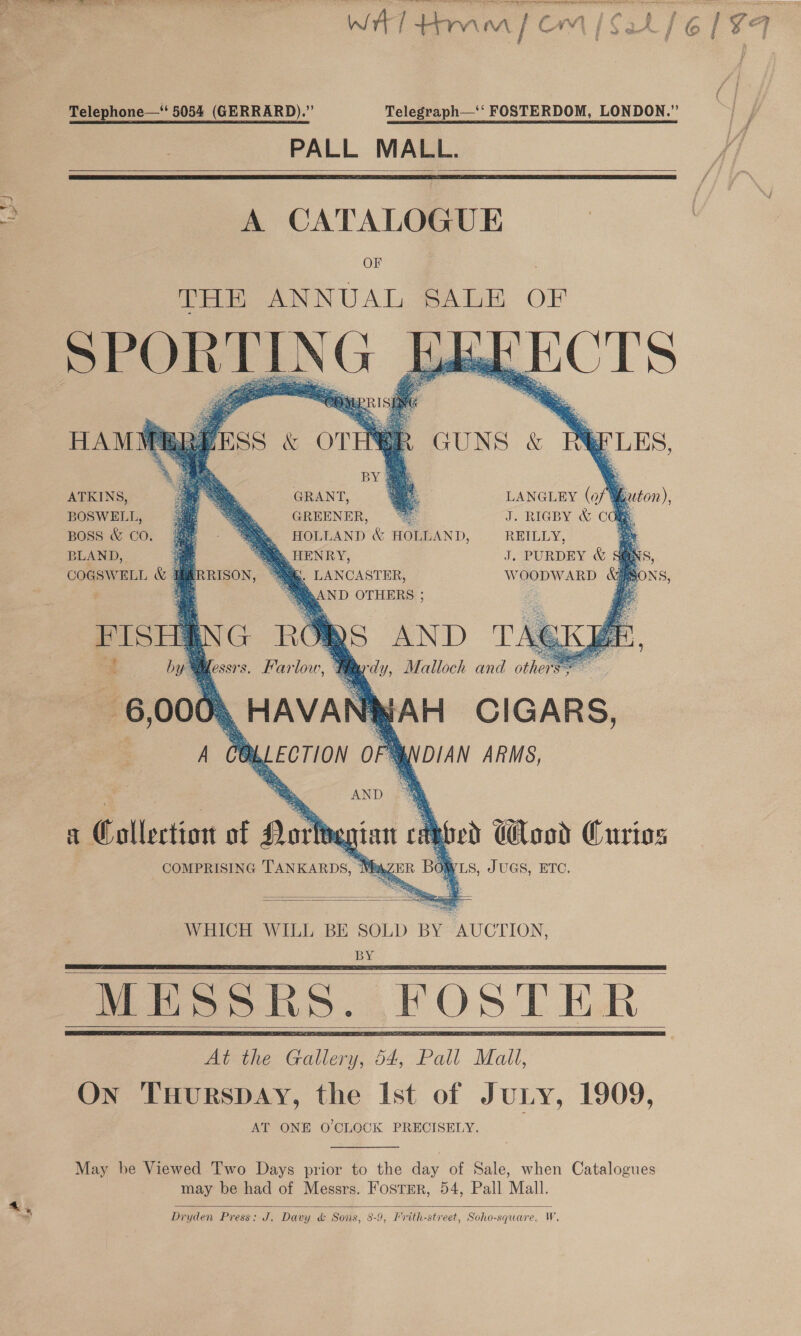 ¥ J Telephone—‘ 5054 (GERRARD).”’ PALL MALL.    OF THE ANNUAL SALE OF eee | ; Zo Oe geese Os ae co eae s = oF    HAMMBBEESS &amp; OT    BY          ATKINS, GRANT, LANGLEY (0 en, BOSWELL, GREENER, “fe J. RIGBY &amp; Cd BOSS &amp; CO. &amp; HOLLAND &amp; HOLLAND, REILLY, oe BLAND, “a. HENRY, J. PURDEY &amp; S@NS COGSWELL &amp;y oe ~ :. LANCASTER, WOODWARD Gifs sy AND OTHERS ; 6,00 N Y : ANY AH CIGARS, TOL Pay DIAN ARMS, a Collectiost of oat } COMPRISING TANKARDS,  cae ed Wood Curios OWLS, JUGS, ETC.   WHICH WILL BE SOLD BY AUCTION, BY   MESSRS. FOSTER    May be Viewed Two Days prior to the day of Sale, when Catalogues may be had of Messrs. FostEr, 54, Pall Mall. Dryden Press: J. Davy &amp; Sons, 8-9, Frith-street, Soho-square, W.  O-