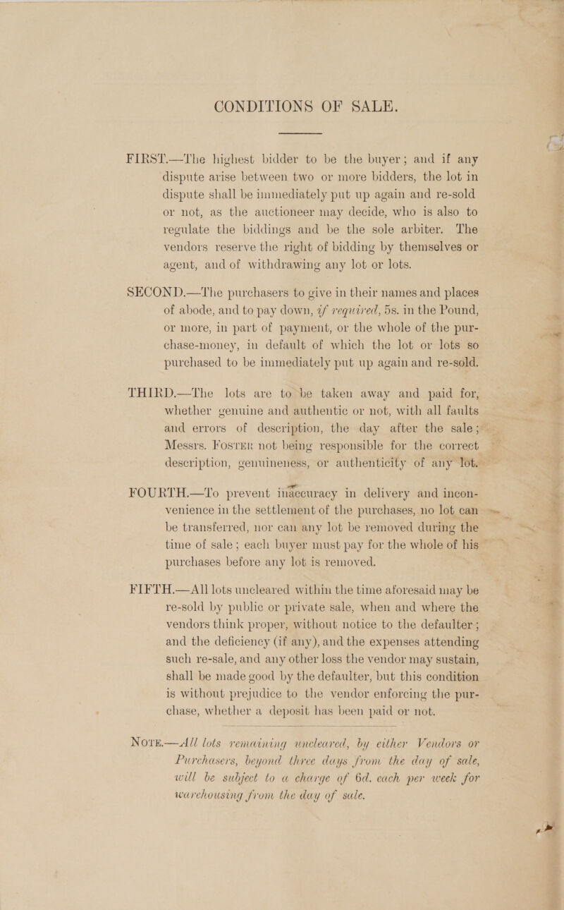 CONDITIONS OF SALE. FIRST.—The highest bidder to be the buyer; and if any dispute arise between two or more bidders, the lot in dispute shall be immediately put up again and re-sold or not, as the auctioneer may decide, who is also to regulate the biddings and be the sole arbiter. The vendors reserve the right of bidding by themselves or agent, and of withdrawing any lot or lots. SECON D.—The purchasers to give in their names and places of abode, and to pay down, 2/ regaired, 5s. in the Pound, or more, in part of payment, or the whole of the pur- chase-money, in default of which the lot or lots so purchased to be immediately put up again and re-sold. ~ THIRD.—The lots are to be taken away and paid for, whether genuine and authentic or not, with all faults Messrs. Foster not being responsible for the correct = , ae : : , FOURTH.—To prevent inaccuracy in delivery and incon- venience in the settlement of the purchases, no lot can be transferred, nor can any lot be removed during the purchases before any lot is removed. FIFTH.—AL lots uncleared within the time aforesaid may be re-sold by public or private sale, when and where the vendors think proper, without notice to the defaulter ; and the deficiency (if any), and the expenses attending such re-sale, and any other loss the vendor may sustain, shall be made good by the defaulter, but this condition is without prejudice to the vendor enforcing the pur- chase, whether a deposit has been paid or not.  Nore.— All lots remaining uneleared, by either Vendors or Purchasers, beyond three days from the day of sale, wul be subject to a charge of 6d. cach per week for warehousing from the day of sale.