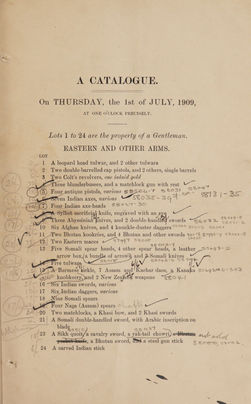   On THURSDAY, the Ist of JULY, 1909, AT ONE O'CLOCK PRECISELY. Lots 1 to 24 are the property of a Gentleman. EASTERN AND OTHER ARMS. LOT &gt;. 1 A leopard head tulwar, and 2 other tulwars a ~~. 2 Two double-barrelled cap pistols, and 2 others, single barrels - /\ ©~ 3 Two Colt’s revolvers, one inlaid gold        ( of &lt; KOT ree blunderbusses, and a matchlock gun with rest “Se ae ae E, : Four antique pistols, various SSSOG-F SS aa Dae 6213 |- 3S TU Seven Indian axes, various SGO0S5-3q Pp ao + (ref) Four Indian axe-heads S8°% =O “if 124 J =~\ Sylhet sacrificial knife, engraved with an ee RR Pal ing. Three rial sive and 2 double-handl ‘swords BEOB™® Ssos)-2 ( } Yo Ap 10 Six Afghan knives, and 4 knuckle-duster daggers°°* SsseG Stoo! — si- 11 .T'wo Bhutan kookries, and 4 Bhutan ue other swords B60 a St tia ( 9 x! V. 5) 12.| Two Eastern maces Bae ae ee $8 O03- ig fe tf *. 13 Five Somali spear heads, 4 other spear heads, a | tat Peake 3 ee . arrow box,(a bun = 2 =, al iy sere knives Say. a Sho! f   ad) « five tulwa i ; ME) rh Wele Burmes, Mickle, 7 Assam a ee daos, a Kanaka S5su9246 5038 , oe Aah) py? knobkerry, and 2 2 New Zealaffll weapons “CGO y| Li AG “Six Indian sw swords, various '~ -17 Six Indian daggers, various ae ~~ 18 Nine Somali spears me bf j= fle Pour Naga (Assam) spears: An \ ? at be Es Two matchlocks, a Khasi bow, and 2 Khasi swords    | TT - 21! A Somali double-handled eyord, with Arabic inscription on zx =e blade , hs po [23 A Sikh sikh auoit/ cavalry sword, a vole taal aaa erpbretam aye fy wketkewite, a Bhutan sword, Ma steel gun stick S howe: &lt;yed % {} 24 A waned Indian stick | Ga Be + 