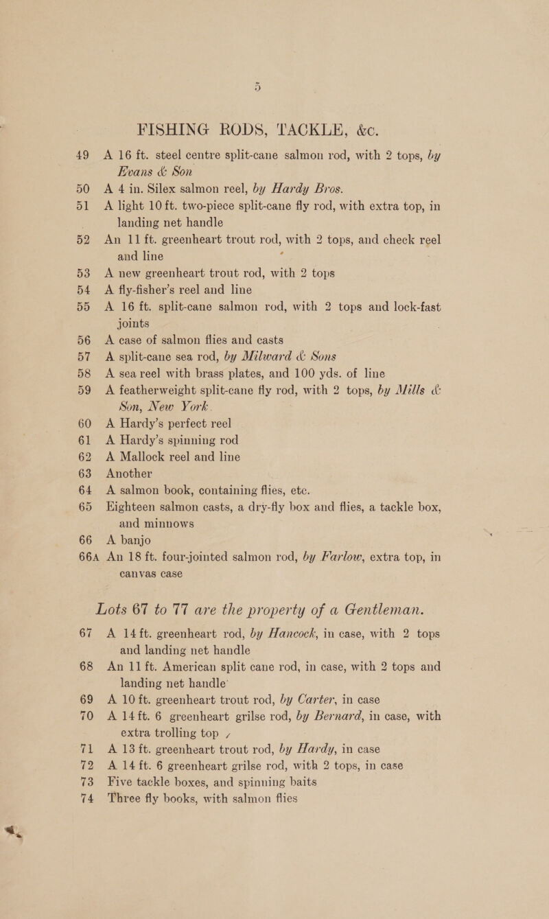 FISHING RODS, TACKLE, &amp; 49 &lt;A 16 ft. steel centre split-cane salmon rod, with 2 tops, by Evans &amp;: Son 50 A 4 in. Silex salmon reel, by Hardy Bros. 51 A light 10 ft. two-piece split-cane fly rod, with extra top, in landing net handle 52 An 11 ft. greenheart trout rod, with 2 tops, and check reel and line ; 53 &lt;A new greenheart trout rod, with 2 tops 54 A fly-fisher’s reel and line 55 A 16 ft. split-cane salmon rod, with 2 tops and lock-fast joints 56 A ease of salmon flies and casts 57 A split-cane sea rod, by Milward &amp; Sons 58 &lt;A seareel with brass plates, and 100 yds. of line 59 A featherweight split-cane fly rod, with 2 tops, by Alells c&amp; Son, New York. 60 &lt;A Hardy’s perfect reel 61 &lt;A Hardy’s spinning rod 62 A Mallock reel and line 63 Another 64 &lt;A salmon book, containing flies, etc. 65 Eighteen salmon casts, a dry-fly box and flies, a tackle box, and minnows 66 &lt;A banjo 66A An 18 ft. four-jointed salmon rod, by Farlow, extra top, in canvas case Lots 67 to 77 are the property of a Gentleman. 67 &lt;A 14 ft. greenheart rod, by Hancock, in case, with 2 tops and landing net handle 68 An 11 ft. American split cane rod, in case, with 2 tops and landing net handle’ 69 A 10 ft. greenheart trout rod, by Carter, in case 70 A 14ft. 6 greenheart grilse rod, by Bernard, in case, with extra trolling top / 71 A 13 ft. greenheart trout rod, by Hardy, in case 72 A 14 ft. 6 greenheart grilse rod, with 2 tops, in case 73 Five tackle boxes, and spinning baits