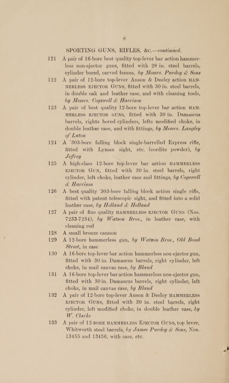 126 130 131 132 133 8 SPORTING GUNS, RIFLES, &amp;¢.—continued. A pair of 16-bore best quality top-lever bar action hammer- less non-ejector guns, fitted with 28 in. steel barrels, cylinder bored, carved fences, by Messrs. Purdey &amp; Sons A pair of 12-bore top-lever Anson &amp; Deeley action HAM- MERLESS EJECTOR GUNS, fitted with 30 in. steel barrels, in double oak and leather case, and with cleaning tools, by Messrs. Cogswell &amp; Harrison A pair of best quality 12-bore top-lever bar action HAM- MERLESS EJECTOR GUNS, fitted with 30 in. Damascus barrels, rights bored cylinders, lefts modified choke, in double leather case, and with fittings, by Messrs. Langley of Luton A °303-bore falling block single-barrelled Express rifle, fitted with Lyman sight, ete. (cordite powder), by Seffrey A high-class 12-bore top-lever bar action HAMMERLESS EJECTOR GUN, fitted with 30 in. steel barrels, right cylinder, left choke, leather case and fittings, by Cogswell &amp; Harrison A best quality “303-bore falling block action single rifle, fitted with patent telescopic sight, and fitted into a solid leather case, by Holland &amp; Holland A pair of fine quality HAMMERLESS EJECTOR Guns (Nos. 7233-7234), by Watson Bros., in leather case, with cleaning rod A small bronze cannon A 12-bore hammerless gun, by Watson Bros., Old Bond Street, in case A 16-bore top-lever bar action hammerless non-ejector gun, fitted with 30in. Damascus barrels, right cylinder, left choke, in mail canvas case, by Bland A 16-bore top-lever bar action hammerless non-ejector gun, fitted with 30in. Damascus barrels, right cylinder, left choke, in mail canvas case, by Bland A pair of 12-bore top-lever Anson &amp; Deeley HAMMERLESS EJECTOR Guns, fitted with 30 in. steel barrels, right cylinder, left modified choke, in double leather case, by W. Clarke A pair of 12-BORE HAMMERLESS EJECTOR GUNS, top lever, Whitworth steel barrels, by James Purdey &amp; Sons, Nos. 13455 and 13456, with case, etc.