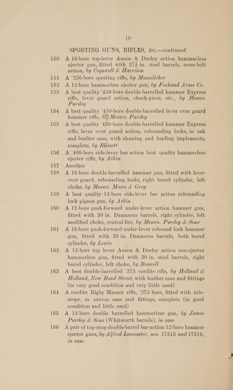 161 163 164 165 10 SPORTING GUNS, RIFLES, &amp;c.—continued. A 16-bore top-lever Anson &amp; Deeley action hammerless ejector gun, fitted with 274 in. steel barrels, cross-bolt action, by Cogswell &amp; Harvison A ‘256-bore sporting rifle, by Alannlicher A. 12-bore hammerless ejector gun, by Forhand Arms Co. A best quality °450-bore double-barrelled hammer Express rifle, lever guard action, cheek-piece, etc., by Messrs. Purdey i A best quality “450-bore double-barrelled lever over guard hammer rifle, 6° | Messrs. Purdey A best quality “450-bore double-barrelled hammer Express rifle, lever over guard action, rebounding locks, in oak and leather case, with cleaning and loading implements, complete, by Blissett A °400-bore side-lever bar action best quality hammerless ejector rifle, by Atkin Another A 16-bore double-barrelled hammer gun, fitted with lever over guard, rebounding locks, right bored cylinder, left choke, by Messrs. Moore &amp; Grey A best quality 12-bore side-lever bar action rebounding lock pigeon gun, by Athin A 12-bore push-forward under-lever action hammer gun, fitted with 30 in. Damascus barrels, right cylinder, left modified choke, central-fire, by Messrs. Purdey &amp; Sons A 16-bore push-forward under-lever rebound lock hammer eun, fitted with 30 in. Damascus barrels, both bored cylinder, by Lewis A 12-bore top lever Anson &amp; Deeley action non-ejector hammerless gun, fitted with 30 in. steel barrels, right bored cylinder, left choke, by Boswell A best double-barrelled “375 cordite rifle, by Holland &amp; Holland, New Bond Street, with leather case and fittings (in very good condition and very little used) | A cordite Rigby Mauser rifle, 275 bore, fitted with tele- scope, in canvas case and fittings, complete (in good condition and little used) 7 A 12-bore double barrelled hammerless gun, by James Purdey &amp; Sons (Whitworth barrels), in case A pair of top-snap double-barrel bar-action.12-bore hammer ejector guns, by Alfred Lancaster, nos. 17315 and 17316, in case