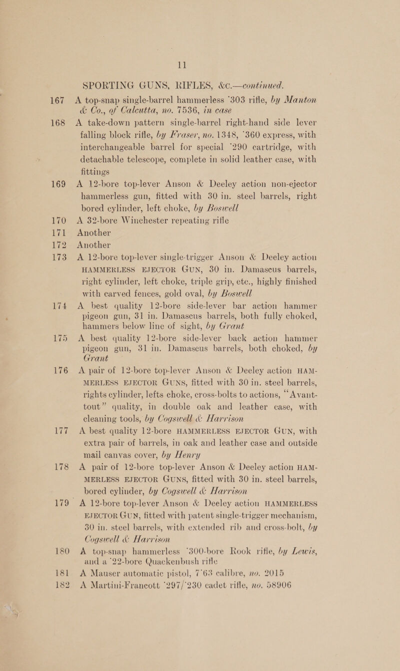 167 168 169 176 177 178 180 181 182 iG SPORTING GUNS, RIFLES, &amp;¢.—continued. A top-snap single-barrel hammerless °303 rifle, by Alanton &amp; Co., of Calcutta, no. 7536, in case A take-down pattern single-barrel right-hand side lever falling block rifle, by /raser, no. 1348, °360 express, with interchangeable barrel for special ‘290 cartridge, with detachable telescope, complete in solid leather case, with fittings A 12-bore top-lever Anson &amp; Deeley action non-ejector hammerless gun, fitted with 30 in. steel barrels, right bored cylinder, left choke, by Boswell A 32-bore Winchester repeating rifle Another Another A 12-bore top-lever single-trigger Anson &amp; Deeley action HAMMERLESS EJECTOR GuN, 30 in. Damascus barrels, right cylinder, left choke, triple grip, etc., highly finished with carved fences, gold oval, by Boswell A best quality 12-bore side-lever bar action hammer pigeon gun, 31 in. Damascus barrels, both fully choked, hammers below line of sight, by Grant A best quality 12-bore side-lever back action hammer pigeon gun, 31 in. Damascus barrels, both choked, by Grant A pair of 12-bore top-lever Anson &amp; Deeley action HAM- MERLESS EJECTOR GUNS, fitted with 30 in. steel barrels, rights cylinder, lefts choke, cross-bolts to actions, ‘“ Avant- tout” quality, in double oak and leather case, with cleaning tools, by Cogswell « Harrison A best quality 12-bore HAMMERLESS EJECTOR GUN, with extra pair of barrels, in oak and leather case and outside mail canvas cover, by Henry A pair of 12-bore top-lever Anson &amp; Deeley action HAM- MERLESS EJECTOR GUNS, fitted with 30 in. steel barrels, bored cylinder, by Cogswell &amp; Harrison A 12-bore top-lever Anson &amp; Deeley action HAMMERLESS EJECTOR GUN, fitted with patent single-trigger mechanism, 30 in. steel barrels, with extended rib and cross-bolt, by Jogswell &amp; Harrison A top-snap hammerless °300-bore Rook rifle, by Lewis, and a °22-bore Quackenbush rifle A Mauser automatic pistol, 7°63 calibre, no, 2015 A Martini-Francott ‘297/'230 cadet rifle, no. 58906