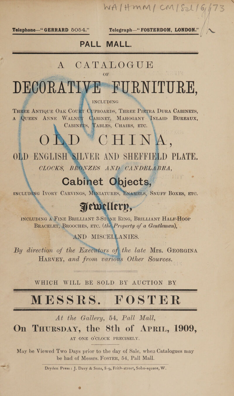 WAL Hmm | Cm] § /| /| se Telephone—‘‘ GERRARD 5054.” Telegraph—‘‘ FOSTERDOM, LONDON.” f IN PALL MALL.   pA. CATALOGUE CORATIVE BURNITURE, |) INCLUDING THREE ANTIQUE OAK Cou er C A Ques ANNE WALNU i.      I PBOARDS, THREE Pree DurA CABINETS, BINET, MAHOGANY ‘Inca BUREAUX, TABLES, CHAIRS, ETC. }  INCLUDING A’ FINE BRILLIANT 3- sth E hine, BRrtyraAnt HALF-Hoop BRACELET, Broocnes, ETC. (the.Property of a Gentleman), ‘ “AND MISCELLANIES, By dvrection of the BatOmsars oe Q the late Mrs. Gioue hk ee and from various Other Sources. og   WHICH WILL BE SOLD. BY AUCTION BY MESSRS. FOSTER At the Gallery, 54, Pall Mall, On TuHurspay, the 8th of Aprin, 1909, AT ONE O'CLOCK PRECISELY.     May be Viewed Two Days prior to the day of Sale, when Catalogues may be had of Messrs. Foster, 54, Pall Mall.  Dryden Press: J. Davy &amp; Sons, 8-9, Frith-street, Soho-square, W,