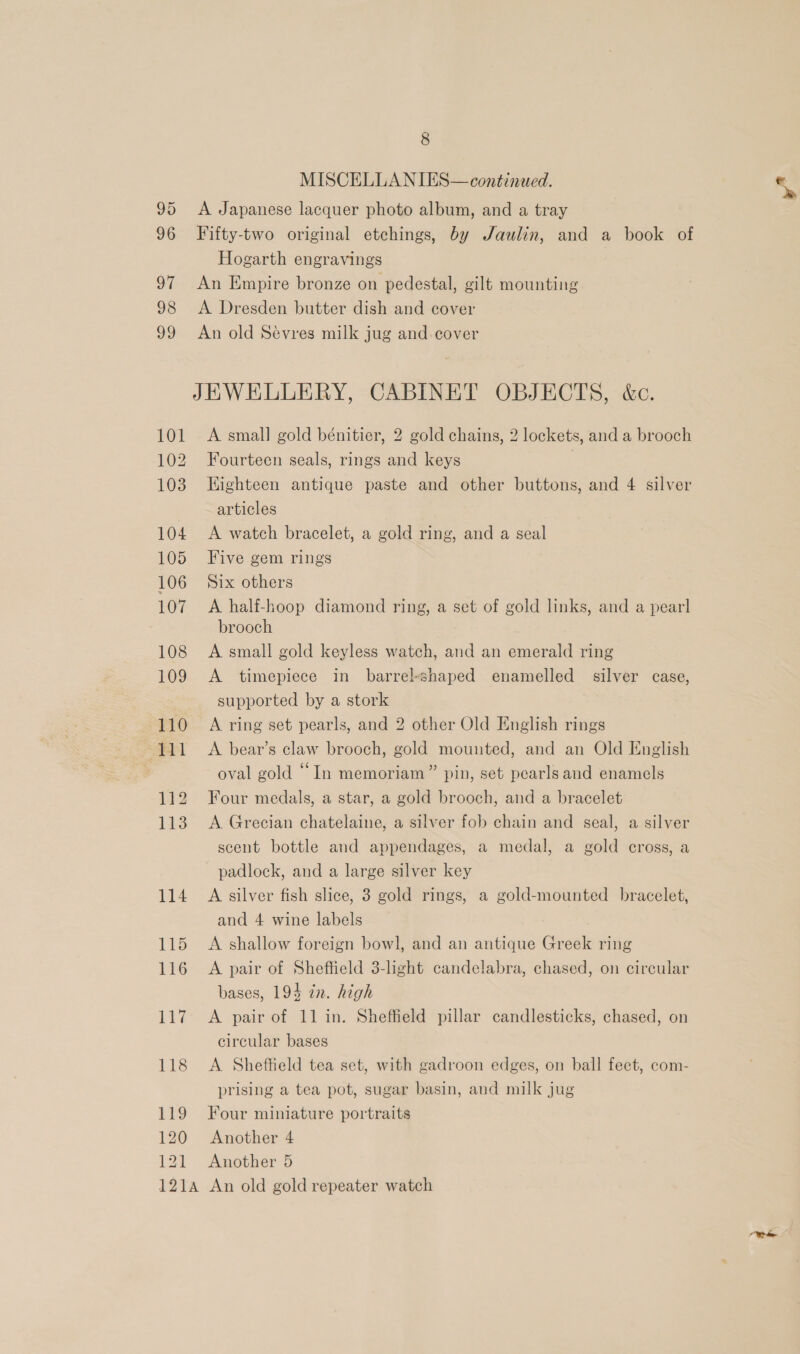 95 96 97 98 vo 101 102 103 104 105 106 107 108 109 110 111 112 113 114 115 116 117 118 119 120 8 MISCELLANIES— continued. A Japanese lacquer photo album, and a tray Fifty-two original etchings, by Jaulin, and a book of Hogarth engravings An Empire bronze on pedestal, gilt mounting A Dresden butter dish and cover An old Sévres milk jug and. cover A small gold bénitier, 2 gold chains, 2 lockets, and a brooch Fourteen seals, rings and keys | Highteen antique paste and other buttons, and 4 silver articles A watch bracelet, a gold ring, and a seal Five gem rings Six others A half-hoop diamond ring, a set of gold links, and a pearl brooch A small gold keyless watch, and an emerald ring A timepiece in barrel-shaped enamelled silver case, supported by a stork A ring set pearls, and 2 other Old English rings A bear’s claw brooch, gold mounted, and an Old English oval gold “In memoriam” pin, set pearls and enamels Four medals, a star, a gold brooch, and a bracelet A Grecian chatelaine, a silver fob chain and seal, a silver scent bottle and appendages, a medal, a gold cross, a padlock, and a large silver key A silver fish slice, 3 gold rings, a gold-mounted bracelet, and 4 wine labels A shallow foreign bowl, and an antique Greek ring A pair of Sheffield 3-light candelabra, chased, on circular bases, 194 zn. high A pair of 11 in. Sheffield pillar candlesticks, chased, on circular bases A Sheffield tea set, with gadroon edges, on ball feet, com- prising a tea pot, sugar basin, and milk jug Four miniature portraits Another 4