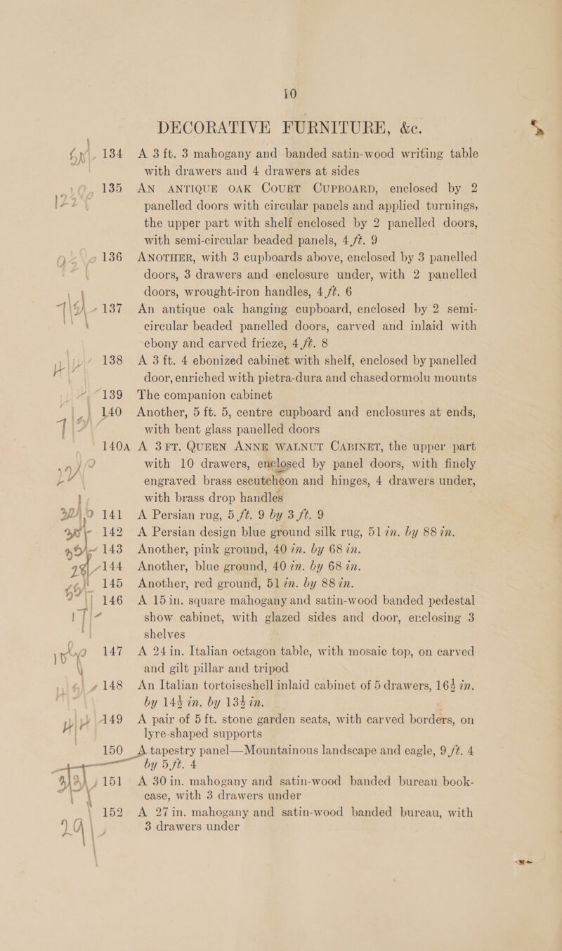 Hy } \ 135 150 151 152 10 DECORATIVE FURNITURE, &amp;c. A 3 ft. 3 mahogany and banded satin-wood writing table with drawers and 4 drawers at sides AN ANTIQUE OAK CoURT CUPBOARD, enclosed by 2 panelled doors with circular panels and applied turnings, the upper part with shelf enclosed by 2 panelled doors, with semi-circular beaded panels, 4,/¢. 9 ANOTHER, with 3 cupboards above, enclosed by 3 panelled doors, 3 drawers and enclosure under, with 2 panelled doors, wrought-iron handles, 4 /¢. 6 An antique oak hanging cupboard, enclosed by 2 semi- circular beaded panelled doors, carved and inlaid with ebony and carved frieze, 4,/¢. 8 A 3 ft. 4 ebonized cabinet with shelf, enclosed by panelled door, enriched with pietra-dura and chasedormolu mounts The companion cabinet Another, 5 ft. 5, centre cupboard and enclosures at ends, with bent glass panelled doors A 3¥FT. QUEEN ANNE WALNUT CABINET, the upper part with 10 drawers, enclosed by panel doors, with finely engraved brass escutcheon and hinges, 4 drawers under, with brass drop handles | A Persian rug, 5 ft. 9 by 3 ft. 9 A Persian design blue ground silk rug, 517m. by 88 in. Another, pink ground, 40 7n. by 68 in. Another, blue ground, 40 72. by 68 zn. Another, red ground, 51 7. by 88 zn. A 15in. square mahogany and satin-wood banded pedestal show cabinet, with glazed sides and door, erclosing 3 shelves A 24 in. Italian octagon table, with mosaic top, on carved and gilt pillar and tripod An Italian tortoiseshell inlaid cabinet of 5 drawers, 164 in. by 144 in. by 134 in. A pair of 5ft. stone garden seats, with carved borders, on lyre-shaped supports by Dt. 4 A 30in. mahogany and satin-wood banded bureau book- case, with 3 drawers under A 27in. mahogany and satin-wood banded bureau, with
