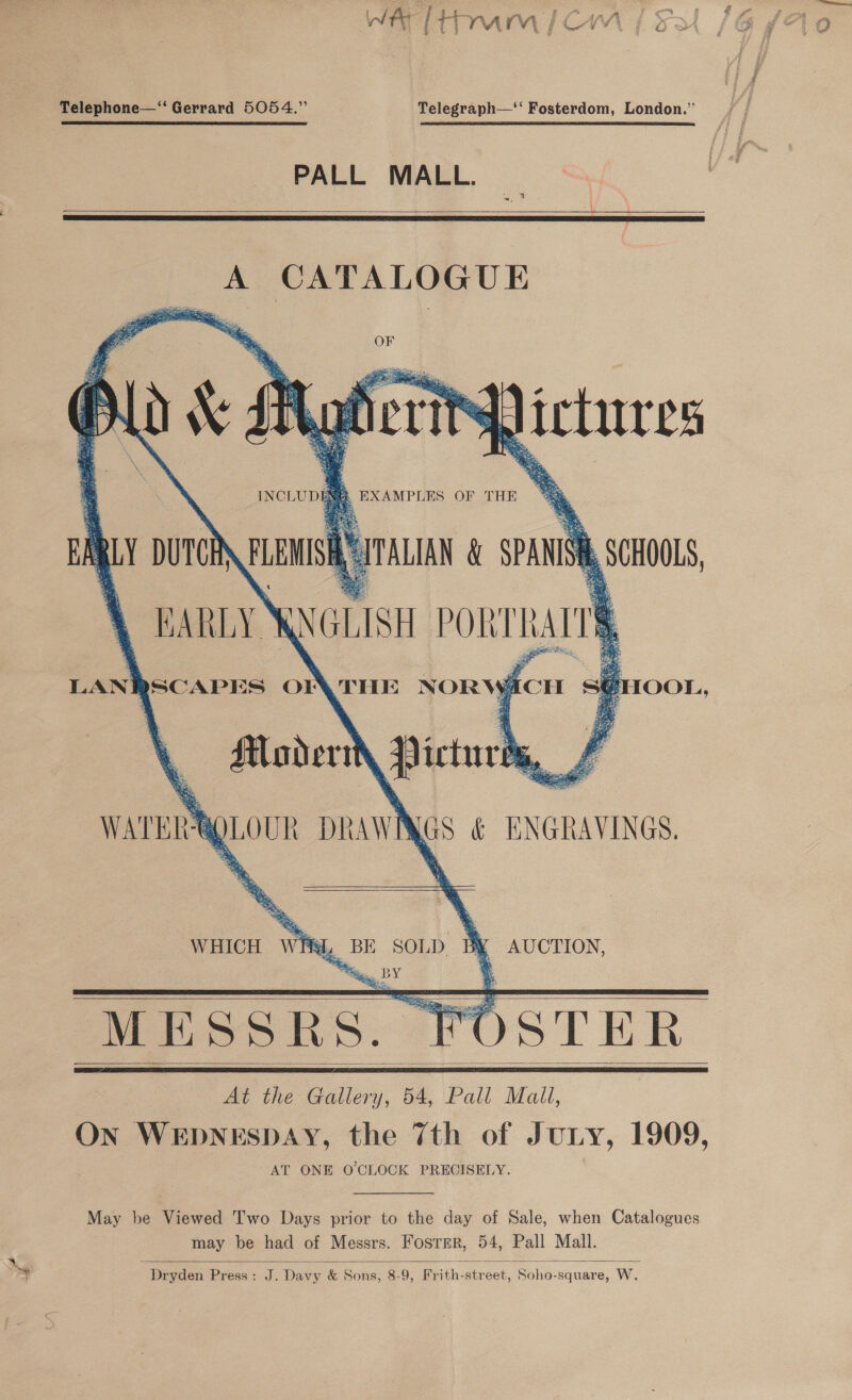 WAY lth MmiCm | Fa Telephone—‘‘ Gerrard 5054.” Telegraph—‘‘ Fosterdom, London.” PALL MALL.   A, OMTALOBUE f plas INCL uD      Sh ictures L EXAMPLES OF THE % i RLY DUTCE en oe i SPANISH ) EARLY’ RNGLISH PoRrnart LANR BSCAPES Oy THE NORW ACH sé HMaderit Pictures Ms } WATER — DRAWN i &amp; ENGRAVINGS. —   OOL,     ad, BE SOLD. My AUCTION, MESSRS. FOSTER At the Gallery, 54, Pall Mall, ON WEDNESDAY, the 7th of Jury, 1909, AT ONE O'CLOCK PRECISELY. WHICH Whi      May be Viewed Two Days prior to the day of Sale, when Catalogues may be had of Messrs. Foster, 54, Pall Mall. Dryden Press: J. Davy &amp; Sons, 8-9, Frith-street, Soho-square, W.  