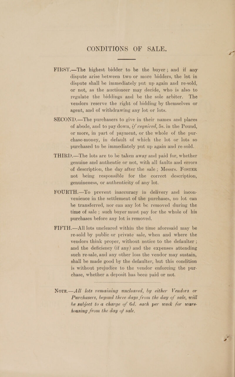 CONDITIONS OF SALE. FIRST.—The highest bidder to be the buyer; and if any dispute arise between two or more bidders, the lot in dispute shall be immediately put up again and re-sold, or not, as the auctioneer may decide, who is also to regulate the biddings and be the sole arbiter. The vendors reserve the right of bidding by themselves or agent, and of withdrawing any lot or lots. SECON D.—The purchasers to give in their names and places of abode, and to pay down, z/ required, 5s. in the Pound, or more, in part of payment, or the whole of the pur- chase-money, in default of which the lot or lots so purchased to be immediately put up again and re-sold. THIRD.—The lots are to be taken away and paid for, whether genuine and authentic or not, with all faults and errors of description, the day after the sale; Messrs. Fosrer not being responsible for the correct description, genuineness, or authenticity of any lot. FOURTH.—To prevent inaccuracy in delivery and incon- venience in the settlement of the purchases, no lot can be transferred, nor can any lot be removed during the time of sale ; such buyer must pay for the whole of his purchases before any lot is removed. FIFTH.—AlII lots uncleared within the time aforesaid may be re-sold by public or private sale, when and where the vendors think proper, without notice to the defaulter ; and the deficiency (if any) and the expenses attending such re-sale, and any other loss the vendor may sustain, shall be made good by the defaulter, but this condition is without prejudice to the vendor enforcing the pur- chase, whether a deposit has been paid or not.  ~ Note.—All lots remaining uncleared, by either Vendors or Purchasers, beyond three days from the day of sale, will he subject to a charge of 6d. each per week for ware- housing from the day of sale.