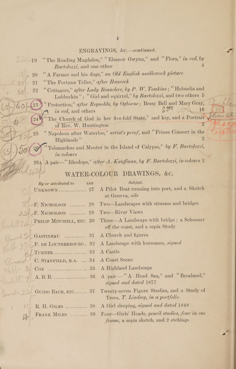 ENGRAVINGS, &amp;c.—continued. Lf 19 “The Reading Magdalen,” “Eleanor Gwynn,” and “Flora,” in red, by Bartolozz, and one other 4 &gt;» 20 “A Farmer and his dogs,” an Old English needlework picture ~ 21 “The Fortune Teller,” after Hancock 22 “Cottagers,” after Lad y Beauclerc, by P. W. Tomkins ; ‘ Hobnelia and Lubberkin” ; ‘Girl and squirrel,” by Bartoloza, and two others 5 fe ea 0} Protection,” after Reynolds, by Ogborne ; Bessy Bell ae Mary Gray, a in red, and aa 5. . a 16%   _of Rev. W. Huntington Mn ma Sree otter Waterloo,” artist’s proof, and “Prince Consort in the VA “ Peery Highlands ” 2 a“ 1 ‘\ ) 39 of i Become and Mentor in the Island of Calypso,” by #. Bartolozz, Ji in colours 264 A pair—‘ Rhodope,” after A. Kauffman, by F. Bartolozzi, in colours 2 : ba er if ? dd : A : i :   atc. WATER-COLOUR DRAWINGS, &amp;c. By or attributed to LOT Subject. INENOWON Jc. es. Wea 97 A Pilot Boat running into port, and a Sketch at Geneva, o7/s ol NICHOLSON a6. . 47. 298 Two--Landscapes with streams and bridges es ) dal? NICGHGESON \iacess5' 299 Two—River Views ,.. Pumae Mircrent, etc. 30 Three—A Landscape with bridge ; a Schooner me off the coast, and a sepia Study oA GASTINEAU. fo aces 31 &lt;A Church and figures ,P. pr LoUTHERBOURG . 32 A Landscape with horsemen, s¢gned a PW uREnee aren oe 33. A Castle ( C. STANFIELD, R.A. ... 34 A Coast Scene SAPO ON. ch ae 35 &lt;A Highland Landscape py ABB) So. scgpper eur’ 36 A pair— A Head Sea,” and ‘ Becalmed,” signed and dated 1877 GUIDO . BAGH, ETO: 23 %. 37 Twenty-seven Figure Studies, and a Study of Trees, 7. Lindsey, in a portfolio | PE ce OBES sic Mecha as 38 &lt;A Girl sleeping, signed and dated 1848 | iy FRANK MIGES: 2), ..9.. 89 Four—Girls’ Heads, pencil studies, four in one | | frame, a sepia sketch, and 2 etchings